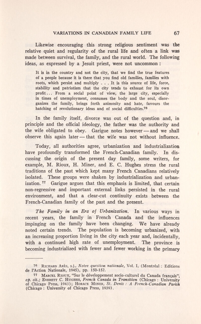 VARIATIONS IN CANADIAN FAMILY LIFE 67 Likewise encouraging this strong religious sentiment was the relative quiet and regularity of the rural life and often a link was made between survival, the family, and the rural world. The following ideas, as expressed by a Jesuit priest, were not uncommon : It is in the country and not the city, that we find the true features of a people because it is there that you find old families, families with roots, which persist and multiply ... It is thb source of life, force, stability and patriotism that the city tends to exhaust for its own profit... From a social point of view, the large city, especially in times of unemployment, consumes the body and the soul, disor¬ ganizes the family, brings forth animosity and hate, favours the hatching of revolutionary ideas and of social difficulties-'^^ In the family itself, divorce was out of the question and, in principle and the official ideology, the father was the authority and the wife obligated to obey. Garigue notes however — and we shall observe this again later — that the wife was not without influence. Today, all authorities agree, urbanization and industrialization have profoundly transformed the French-Canadian family. In dis¬ cussing the origin of the present day family, some writers, for example, M. Rioux, H. Miner, and E. C. Hughes stress the rural traditions of the past which kept many French Canadians relatively isolated. These groups were shaken by industrialization and urban¬ ization. Garigue argues that this emphasis is limited, that certain non-regressive and important external links persisted in the rural environment, and that a clear-cut continuity exists between the French-Canadian family of the past and the present. The Family in an Era of Urbanization. In various ways in recent years, the family in French Canada and the influences impinging on the family have been changing. We have already noted certain trends. The population is becoming urbanized, with an increasing proportion living in the city each year and, incidentally, with a continued high rate of unemplo5mient. The province is becoming industrialized with fewer and fewer working in the primary Richard Ares, s.j., Notre question nationale, Vol. I, (Montréal : Editions de l'Action Nationale, 1945), pp. 1S0-1S2. Marcel Rioux, Sur le développement socio-culturel du Canada français; op. cit.; Everett С. Hughes, French Canada in Transition (Chicago ; University of Chicago Press, 1943); Horace Miner, St. Denis: A French-Canadian Parish (Chicago : University of Chicago Press, 1939).