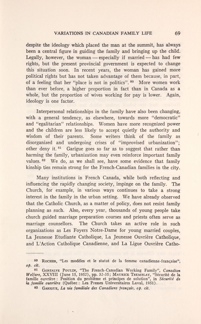 VARIATIONS IN CANADIAN FAMILY LIFE 69 despite the ideology which placed the man at the summit, has always been a central figure in guiding the family and bringing up the child. Legally, however, the woman — especially if married — has had few rights, but the present provincial government is expected to change this situation soon. In recent years, the woman has gained more political rights but has not taken advantage of them because, in part, of a feeling that her ''place is not in politics. More women work than ever before, a higher proportion in fact than in Canada as a whole, but the proportion of wives working for pay is lower. Again, ideology is one factor. Inteфersonal relationships in the family have also been changing, with a general tendency, as elsewhere, towards more democratic and egalitarian relationships. Women have more recognized power and the children are less likely to accept quietly the authority and wisdom of their parents. Some writers think of the family as disorganized and undergoing crises of improvised urbanization; other deny it. Garigue goes so far as to suggest that rather than harming the family, urbanization may even reinforce important family values. We do, as we shall see, have some evidence that family kinship ties remain strong for the French-Canadian families in the city. Many institutions in French Canada, while both reflecting and influencing the rapidly changing society, impinge on the family. The Church, for example, in various ways continues to take a strong interest in the family in the urban setting. We have already observed that the Catholic Church, as a matter of policy, does not resist family planning as such. Also, every year, thousands of young people take church guided marriage preparation courses and priests often serve as marriage counsellors. The Church takes an active role in such organizations as Les Foyers Notre-Dame for young married couples, La Jeunesse Etudiante Catholique, La Jeunesse Ouvrière Catholique, and L'Action Catholique Canadienne, and La Ligue Ouvrière Catho- 8® Rocher, Les modèles et le statut de la femme canadienne-française, op. cit. 81 Gonzalve PoubiN, The French-Canadian Working Family, Canadian Welfare, XXVIII (June IS, 1952), pp. 32-35; Maurice Tremblay, Sécurité de la famille ouvrière : Position du problème et principes de solution, in Sécurité de la jamille ouvrière (Québec: Les Presses Universitaires Laval, 1951). 82 Garigue, La vie familiale des Canadiens françcds, op. cit.