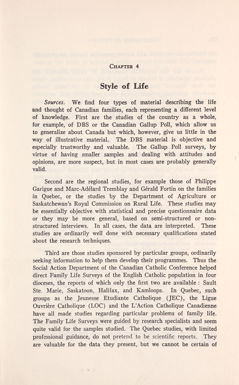 Chapter 4 Style of Life Sources. We find four types of material describing the life and thought of Canadian families, each representing a different level of knowledge. First are the studies of the country as a whole, for example, of DBS or the Canadian Gallup Poll, which allow us to generalize about Canada but which, however, give us little in the way of illustrative material. The DBS material is objective and especially trustworthy and valuable. The Gallup Poll surveys, by virtue of having smaller samples and dealing with attitudes and opinions, are more suspect, but in most cases are probably generally valid. Second are the regional studies, for example those of Philippe Garigue and Marc-Adélard Tremblay and Gérald Fortin on the families in Quebec, or the studies by the Department of Agriculture or Saskatchewan's Royal Commission on Rural Life. These studies may be essentially objective with statistical and precise questionnaire data or they may be more general, based on semi-structured or non- structured interviews. In all cases, the data are interpreted. These studies are ordinarily well done with necessary qualifications stated about the research techniques. Third are those studies sponsored by particular groups, ordinarily seeking information to help them develop their programmes. Thus the Social Action Department of the Canadian Catholic Conference helped direct Family Life Surveys of the English Catholic population in four dioceses, the reports of which only the first two are available ; Sault Ste. Marie, Saskatoon, Halifax, and Kamloops. In Quebec, such groups as the Jeunesse Etudiante Catholique (JEC), the Ligue Ouvrière Catholique (LOC) and the L'Action Catholique Canadienne have all made studies regarding particular problems of family life. The Family Life Surveys were guided by research specialists and seem quite valid for the samples studied. The Quebec studies, with limited professional guidance, do not pretend to be scientific reports. They are valuable for the data they present, but we cannot be certain of