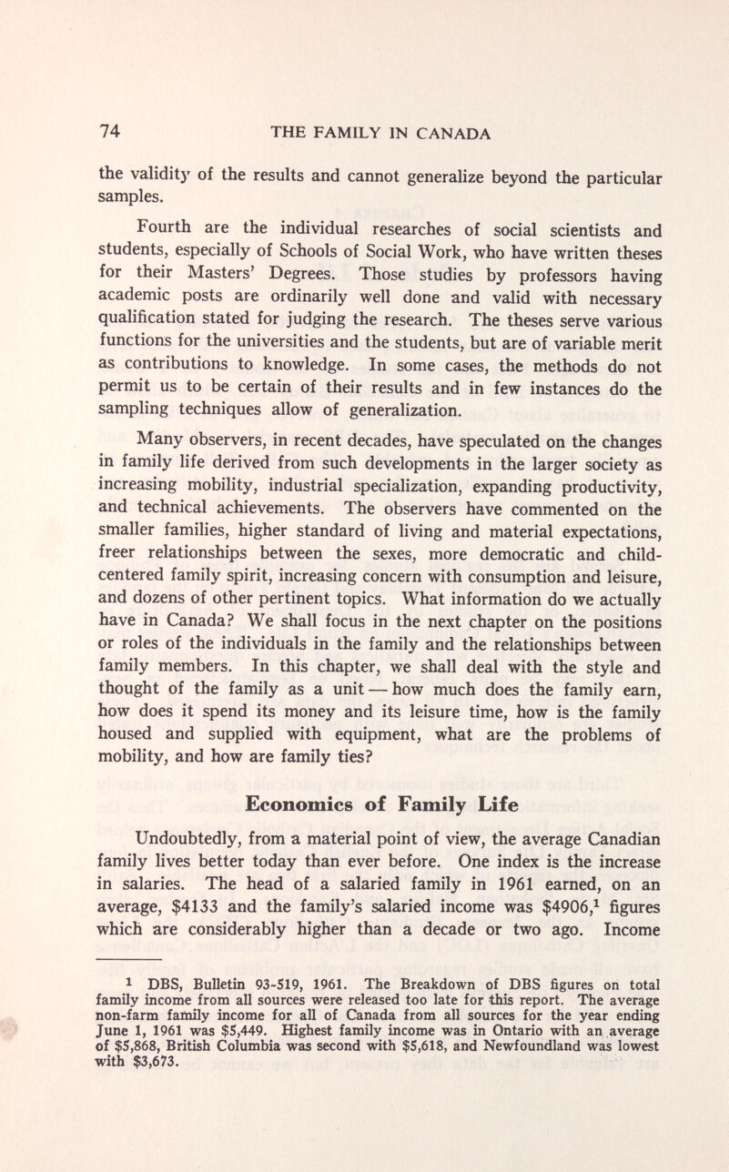 74 THE FAMILY IN CANADA the validity of the results and cannot generalize beyond the particular samples. Fourth are the individual researches of social scientists and students, especially of Schools of Social Work, who have written theses for their Masters' Degrees. Those studies by professors having academic posts are ordinarily well done and valid with necessary qualification stated for judging the research. The theses serve various functions for the universities and the students, but are of variable merit as contributions to knowledge. In some cases, the methods do not permit us to be certain of their results and in few instances do the sampling techniques allow of generalization. Many observers, in recent decades, have speculated on the changes in family life derived from such developments in the larger society as increasing mobility, industrial specialization, expanding productivity, and technical achievements. The observers have commented on the smaller families, higher standard of living and material expectations, freer relationships between the sexes, more democratic and child- centered family spirit, increasing concern with consumption and leisure, and dozens of other pertinent topics. What information do we actually have in Canada? We shall focus in the next chapter on the positions or roles of the individuals in the family and the relationships between family members. In this chapter, we shall deal with the style and thought of the family as a unit — how much does the family earn, how does it spend its money and its leisure time, how is the family housed and supplied with equipment, what are the problems of mobility, and how are family ties? Economics of Family Life Undoubtedly, from a material point of view, the average Canadian family lives better today than ever before. One index is the increase in salaries. The head of a salaried family in 1961 earned, on an average, $4133 and the family's salaried income was $4906,^ figures which are considerably higher than a decade or two ago. Income 1 DBS, Bulletin 93-519, 1961. The Breakdown of DBS figures on total family income from all sources were released too late for this report. The average non-farm family income for all of Canada from all sources for the year ending June 1, 1961 was $5,449. Highest family income was in Ontario with an average of $5,868, British Columbia was second with $5,618, and Newfoundland was lowest with $3,673.