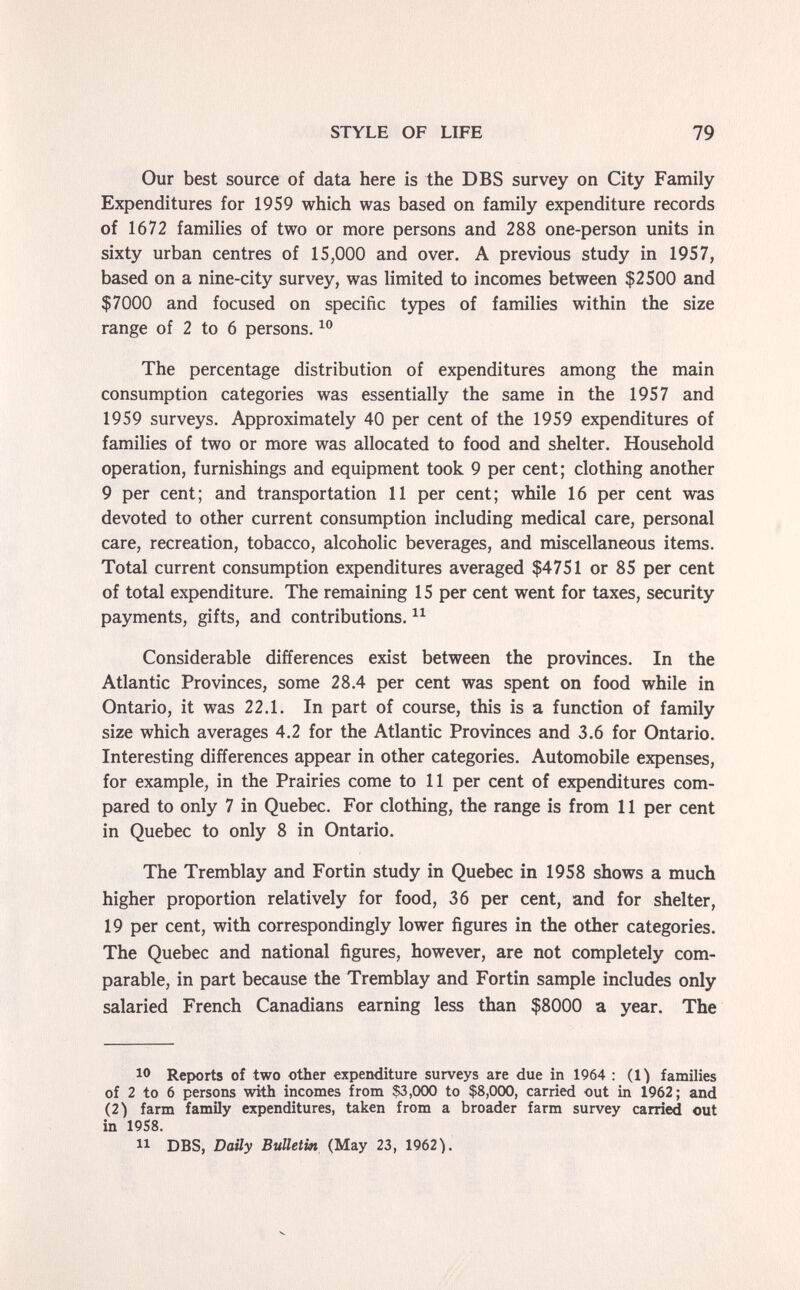 STYLE OF LIFE 79 Our best source of data here is the DBS survey on City Family Expenditures for 1959 which was based on family expenditure records of 1672 families of two or more persons and 288 one-person units in sixty urban centres of 15,000 and over. A previous study in 1957, based on a nine-city survey, was limited to incomes between $2500 and $7000 and focused on specific types of families within the size range of 2 to 6 persons. The percentage distribution of expenditures among the main consumption categories was essentially the same in the 1957 and 1959 surveys. Approximately 40 per cent of the 1959 expenditures of families of two or more was allocated to food and shelter. Household operation, furnishings and equipment took 9 per cent; clothing another 9 per cent; and transportation 11 per cent; while 16 per cent was devoted to other current consumption including medical care, personal care, recreation, tobacco, alcoholic beverages, and miscellaneous items. Total current consumption expenditures averaged $4751 or 85 per cent of total expenditure. The remaining 15 per cent went for taxes, security payments, gifts, and contributions. Considerable differences exist between the provinces. In the Atlantic Provinces, some 28.4 per cent was spent on food while in Ontario, it was 22.1. In part of course, this is a function of family size which averages 4.2 for the Atlantic Provinces and 3.6 for Ontario. Interesting differences appear in other categories. Automobile expenses, for example, in the Prairies come to 11 per cent of expenditures com¬ pared to only 7 in Quebec. For clothing, the range is from 11 per cent in Quebec to only 8 in Ontario. The Tremblay and Fortin study in Quebec in 1958 shows a much higher proportion relatively for food, 36 per cent, and for shelter, 19 per cent, with correspondingly lower figures in the other categories. The Quebec and national figures, however, are not completely com¬ parable, in part because the Tremblay and Fortin sample includes only salaried French Canadians earning less than $8000 a year. The 1® Reports of two other expenditure surveys are due in 1964 : (O families of 2 to 6 persons with incomes from $3,000 to $8,000, carried out in 1962; and (2) farm family expenditures, taken from a broader farm survey carried out in 19S8. DBS, Daily Bulletin (May 23, 1962V