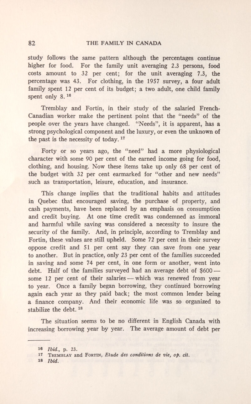 82 THE FAMILY IN CANADA study follows the same pattern although the percentages continue higher for food. For the family unit averaging 2.3 persons, food costs amount to 32 per cent; for the unit averaging 7.3, the percentage was 43. For clothing, in the 1957 survey, a four adult family spent 12 per cent of its budget; a two adult, one child family spent only 8. Tremblay and Fortin, in their study of the salaried French- Canadian worker make the pertinent point that the needs of the people over the years have changed. Needs, it is apparent, has a strong psychological component and the luxury, or even the unknown of the past is the necessity of today. Forty or so years ago, the need had a more physiological character with some 90 per cent of the earned income going for food, clothing, and housing. Now these items take up only 68 per cent of the budget with 32 per cent earmarked for other and new needs such as transportation, leisure, education, and insurance. This change implies that the traditional habits and attitudes in Quebec that encouraged saving, the purchase of property, and cash pajmients, have been replaced by an emphasis on consumption and credit buying. At one time credit was condemned as immoral and harmful while saving was considered a necessity to insure the security of the family. And, in principle, according to Tremblay and Fortin, these values are still upheld. Some 72 per cent in their survey oppose credit and 51 per cent say they can save from one year to another. But in practice, only 23 per cent of the families succeeded in saving and some 74 per cent, in one form or another, went into debt. Half of the families surveyed had an average debt of $600 — some 12 per cent of their salaries — which was renewed from year to year. Once a family began borrowing, they continued borrowing again each year as they paid back; the most common lender being a finance company. And their economic life was so organized to stabilize the debt. The situation seems to be no different in English Canada with increasing borrowing year by year. The average amount of debt per le Ibid., p. 23. 17 Tremblay and Fortin, Etude des conditions de vie, op. cit, 18 Ibid.