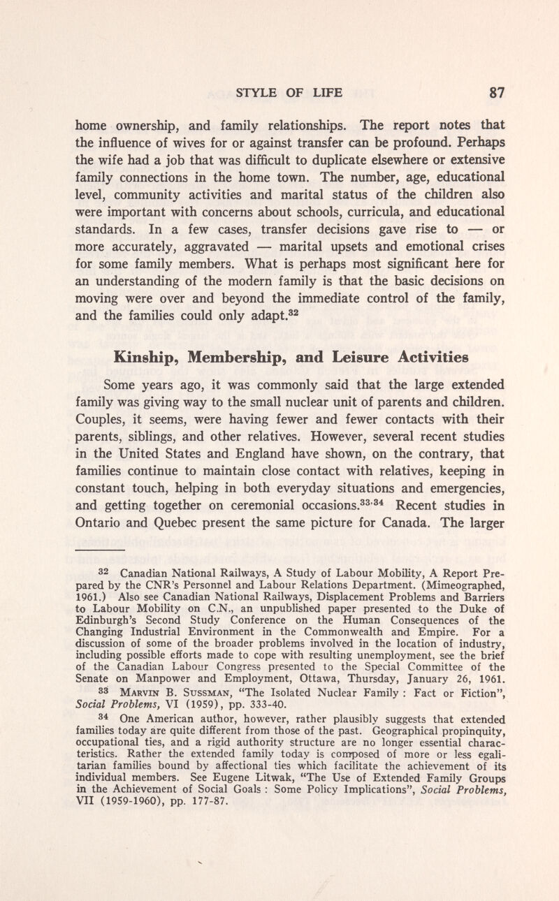 STYLE OF LIFE 87 home ownership, and family relationships. The report notes that the influence of wives for or against transfer can be profound. Perhaps the wife had a job that was difficult to duplicate elsewhere or extensive family connections in the home town. The number, age, educational level, community activities and marital status of the children also were important with concerns about schools, curricula, and educational standards. In a few cases, transfer decisions gave rise to — or more accurately, aggravated — marital upsets and emotional crises for some family members. What is perhaps most significant here for an understanding of the modern family is that the basic decisions on moving were over and beyond the immediate control of the family, and the families could only adapt.^^ Kinship, Membership, and Leisure Activities Some years ago, it was commonly said that the large extended family was giving way to the small nuclear unit of parents and children. Couples, it seems, were having fewer and fewer contacts with their parents, siblings, and other relatives. However, several recent studies in the United States and England have shown, on the contrary, that families continue to maintain close contact with relatives, keeping in constant touch, helping in both everyday situations and emergencies, and getting together on ceremonial occasions.^^'®^ Recent studies in Ontario and Quebec present the same picture for Canada, The larger 32 Canadian National Railways, A Study of Labour Mobility, A Report Pre¬ pared by the CNR's Personnel and Labour Relations Department. (Mimeographed, 1961.) Also see Canadian National Railways, Displacement Problems and Barriers to Labour Mobility on C.N., an unpublished paper presented to the Duke of Edinburgh's Second Study Conference on the Human Consequences of the Changing Industrial Environment in the Commonwealth and Empire. For a discussion of some of the broader problems involved in the location of industry, including possible efforts made to cope with resulting unemployment, see the brief of the Canadian Labour Congress presented to the Special Committee of the Senate on Manpower and Employment, Ottawa, Thursday, January 26, 1961. 33 Marvin B. Sussman, The Isolated Nuclear Family : Fact or Fiction, Social Problems, VI (1959), pp. 333-40. 3^ One American author, however, rather plausibly suggests that extended families today are quite different from those of the past. Geographical propinquity, occupational ties, and a rigid authority structure are no longer essential charac¬ teristics. Rather the extended family today is composed of more or less egali¬ tarian families bound by affectional ties which facilitate the achievement of its individual members. See Eugene Litwak, The Use of Extended Family Groups in the Achievement of Social Goals : Some Policy Implications, Social Problems, VII (1959-1960), pp. 177-87.