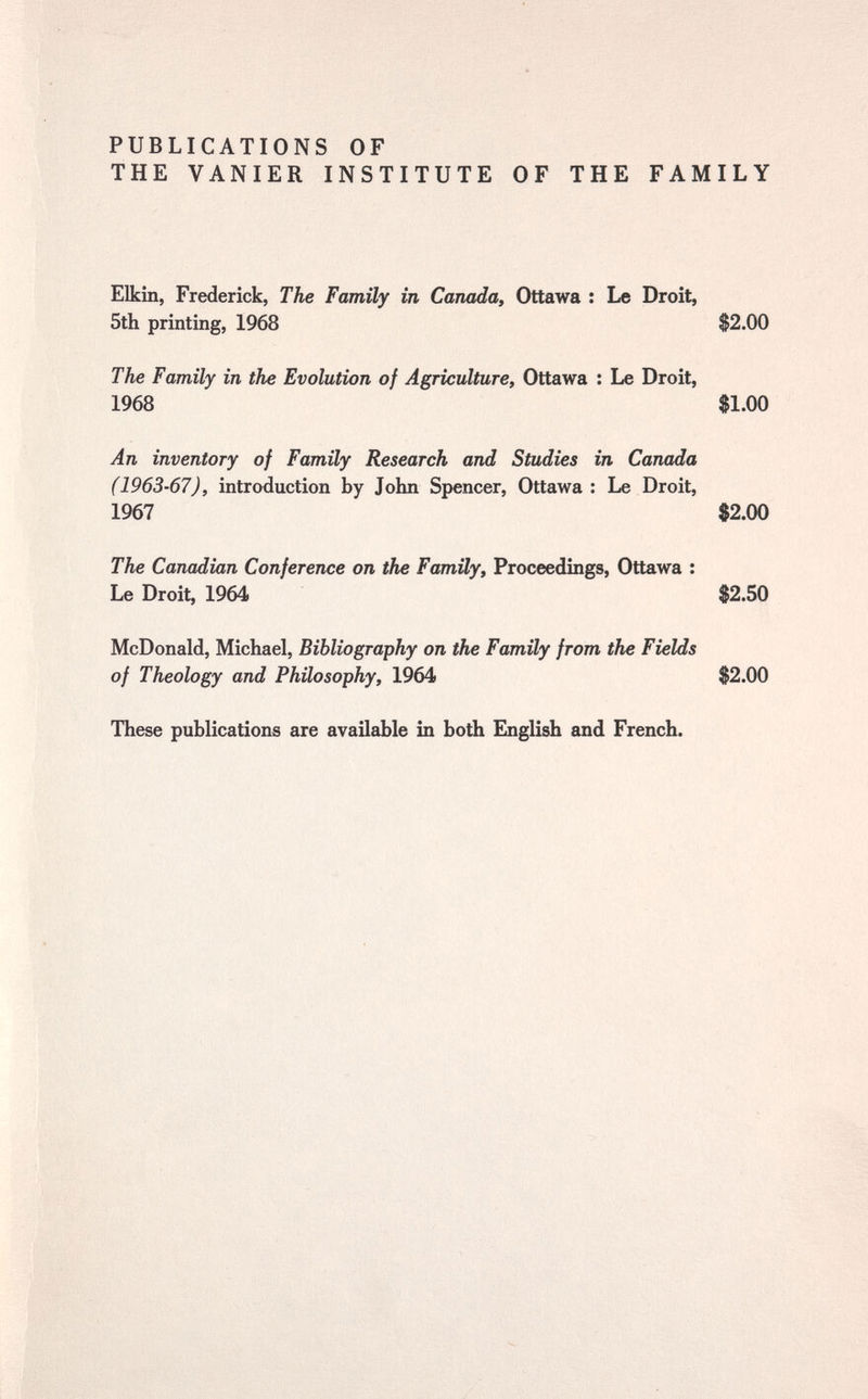 PUBLICATIONS OF THE VANIER INSTITUTE OF THE FAMILY Elkin, Frederick, The Family in Canada, Ottawa : Le Droit, 5th printing, 1968 $2.00 The Family in the Evolution of Agriculture, Ottawa : Le Droit, 1968 $1.00 An inventory of Family Research and Studies in Canada (1963-67), introduction by John Spencer, Ottawa : Le Droit, 1967 $2.00 The Canadian Conference on the Family, Proceedings, Ottawa : Le Droit, 1964 $2.50 McDonald, Michael, Bibliography on the Family from the Fields of Theology and Philosophy, 1964 $2.00 These publications are available in both English and French.