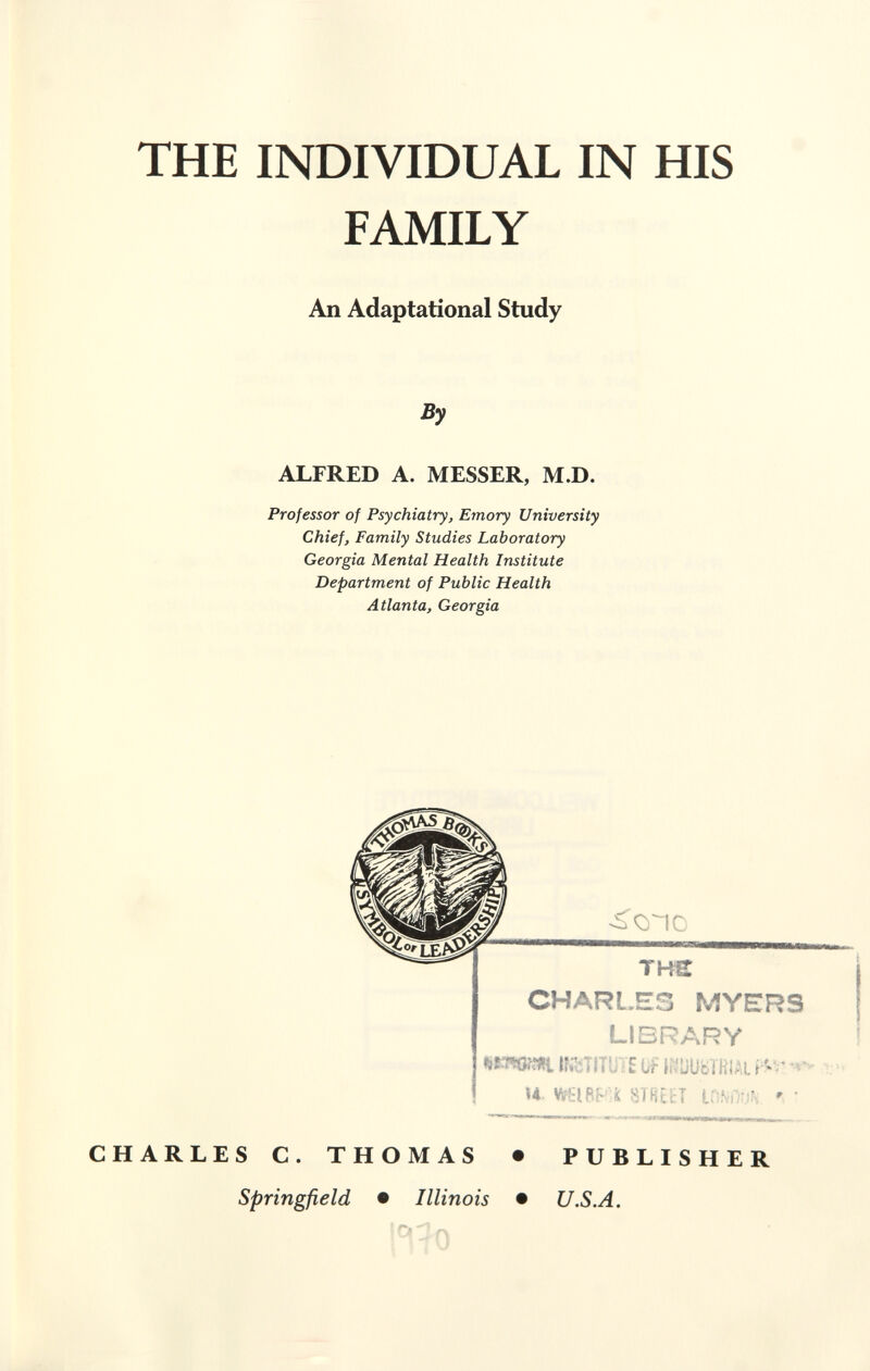 THE INDIVIDUAL IN HIS FAMILY An Adaptational Study ALFRED A. MESSER, M.D. Professor of Psychiatry, Emory University Chief, Family Studies Laboratory Georgia Mental Health Institute Department of Public Health Atlanta, Georgia CHARLES MYERS LIBRARY Ir lí^UUbTHlAL и ííiBtirT icíviiMív • CHARLES C. THOMAS • PUBLISHER Springfield • Illinois • U.S.A.