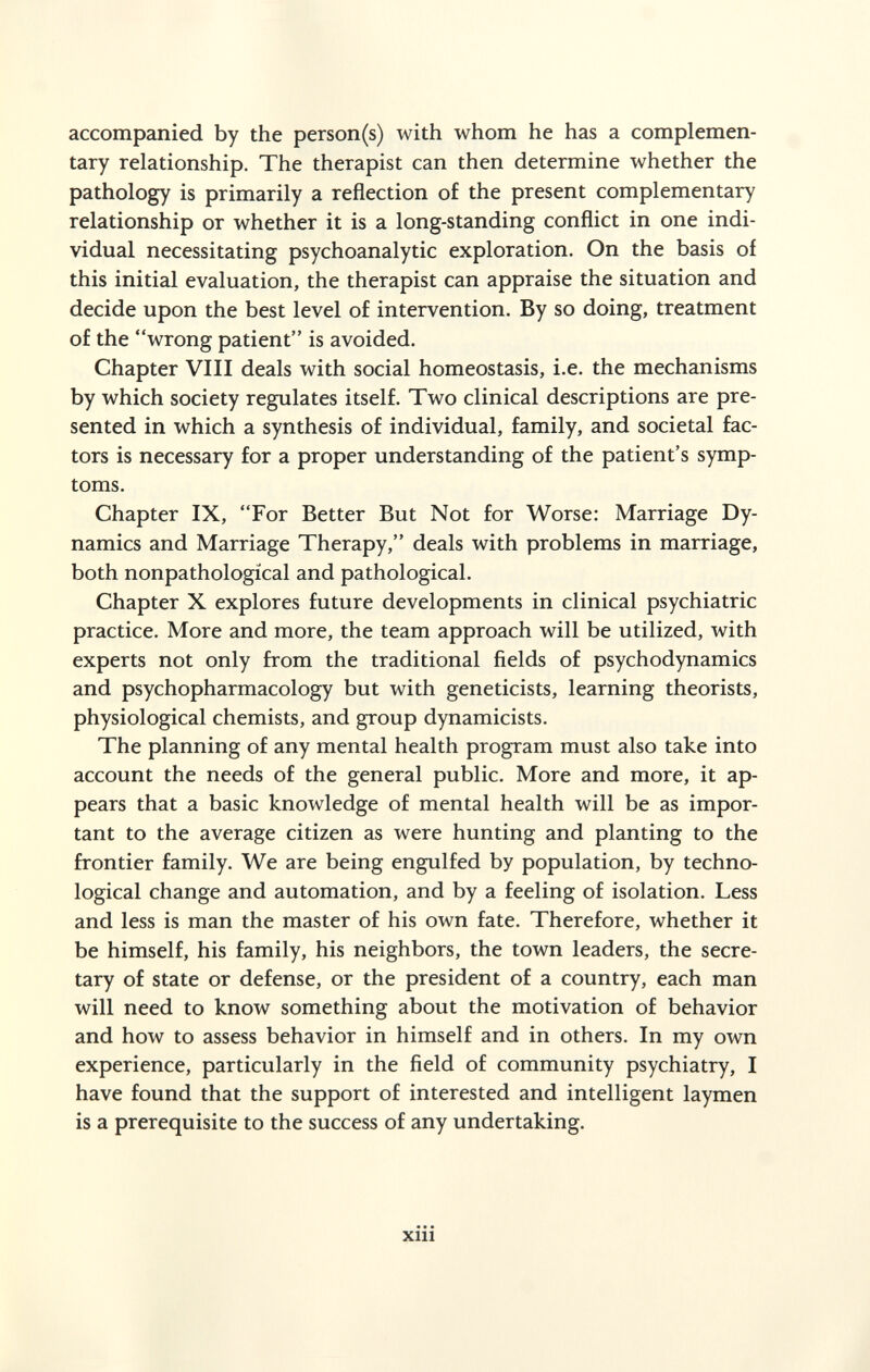 accompanied by the person(s) with whom he has a complemen¬ tary relationship. The therapist can then determine whether the pathology is primarily a reflection of the present complementary relationship or whether it is a long-standing conflict in one indi¬ vidual necessitating psychoanalytic exploration. On the basis of this initial evaluation, the therapist can appraise the situation and decide upon the best level of intervention. By so doing, treatment of the wrong patient is avoided. Chapter VIII deals with social homeostasis, i.e. the mechanisms by which society regulates itself. Two clinical descriptions are pre¬ sented in which a synthesis of individual, family, and societal fac¬ tors is necessary for a proper understanding of the patient's symp¬ toms. Chapter IX, For Better But Not for Worse: Marriage Dy¬ namics and Marriage Therapy, deals with problems in marriage, both nonpathological and pathological. Chapter X explores future developments in clinical psychiatric practice. More and more, the team approach will be utilized, with experts not only from the traditional fields of psychodynamics and psychopharmacology but with geneticists, learning theorists, physiological chemists, and group dynamicists. The planning of any mental health program must also take into account the needs of the general public. More and more, it ap¬ pears that a basic knowledge of mental health will be as impor¬ tant to the average citizen as were hunting and planting to the frontier family. We are being engulfed by population, by techno¬ logical change and automation, and by a feeling of isolation. Less and less is man the master of his own fate. Therefore, whether it be himself, his family, his neighbors, the town leaders, the secre¬ tary of state or defense, or the president of a country, each man will need to know something about the motivation of behavior and how to assess behavior in himself and in others. In my own experience, particularly in the field of community psychiatry, I have found that the support of interested and intelligent laymen is a prerequisite to the success of any undertaking. • • • Xlll