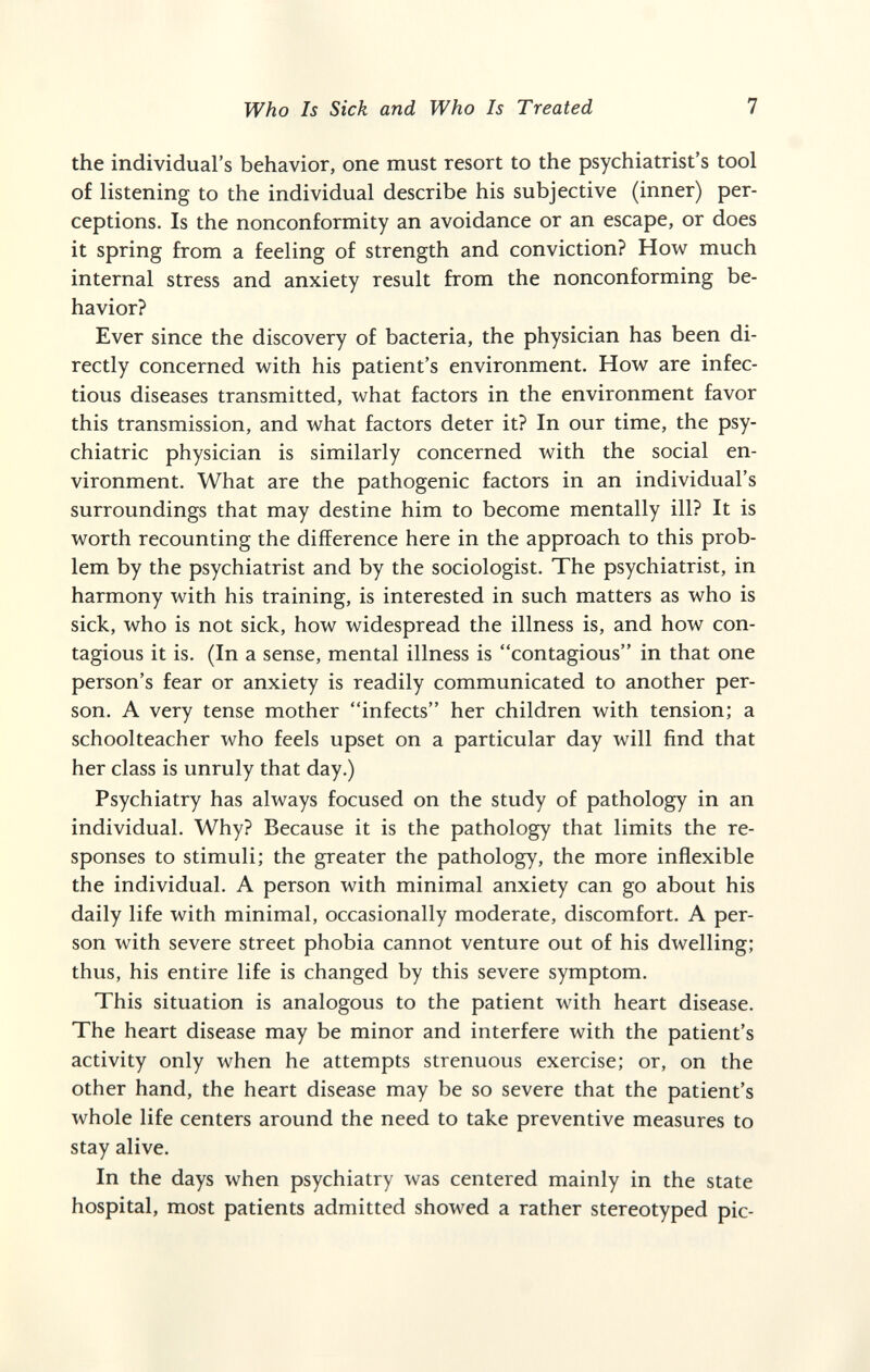 Who Is Sick and Who Is Treated 7 the individual's behavior, one must resort to the psychiatrist's tool of listening to the individual describe his subjective (inner) per¬ ceptions. Is the nonconformity an avoidance or an escape, or does it spring from a feeling of strength and conviction? How much internal stress and anxiety result from the nonconforming be¬ havior? Ever since the discovery of bacteria, the physician has been di¬ rectly concerned with his patient's environment. How are infec¬ tious diseases transmitted, what factors in the environment favor this transmission, and what factors deter it? In our time, the psy¬ chiatric physician is similarly concerned with the social en¬ vironment. What are the pathogenic factors in an individual's surroundings that may destine him to become mentally ill? It is worth recounting the difference here in the approach to this prob¬ lem by the psychiatrist and by the sociologist. The psychiatrist, in harmony with his training, is interested in such matters as who is sick, who is not sick, how widespread the illness is, and how con¬ tagious it is. (In a sense, mental illness is contagious in that one person's fear or anxiety is readily communicated to another per¬ son. A very tense mother infects her children with tension; a schoolteacher who feels upset on a particular day will find that her class is unruly that day.) Psychiatry has always focused on the study of pathology in an individual. Why? Because it is the pathology that limits the re¬ sponses to stimuli; the greater the pathology, the more inflexible the individual. A person with minimal anxiety can go about his daily life with minimal, occasionally moderate, discomfort. A per¬ son with severe street phobia cannot venture out of his dwelling; thus, his entire life is changed by this severe symptom. This situation is analogous to the patient with heart disease. The heart disease may be minor and interfere with the patient's activity only when he attempts strenuous exercise; or, on the other hand, the heart disease may be so severe that the patient's whole life centers around the need to take preventive measures to stay alive. In the days when psychiatry was centered mainly in the state hospital, most patients admitted showed a rather stereotyped pic-