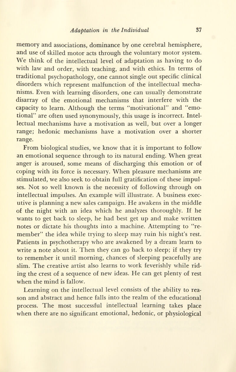 Adaptation in the Individual 37 memory and associations, dominance by one cerebral hemisphere, and use of skilled motor acts through the voluntary motor system. We think of the intellectual level of adaptation as having to do with law and order, with teaching, and with ethics. In terms of traditional psychopathology, one cannot single out specific clinical disorders which represent malfunction of the intellectual mecha¬ nisms. Even with learning disorders, one can usually demonstrate disarray of the emotional mechanisms that interfere with the capacity to learn. Although the terms motivational and emo¬ tional are often used synonymously, this usage is incorrect. Intel¬ lectual mechanisms have a motivation as well, but over a longer range; hedonic mechanisms have a motivation over a shorter range. From biological studies, we know that it is important to follow an emotional sequence through to its natural ending. When great anger is aroused, some means of discharging this emotion or of coping with its force is necessary. When pleasure mechanisms are stimulated, we also seek to obtain full gratification of these impul¬ ses. Not so well known is the necessity of following through on intellectual impulses. An example will illustrate. A business exec¬ utive is planning a new sales campaign. He awakens in the middle of the night with an idea which he analyzes thoroughly. If he wants to get back to sleep, he had best get up and make written notes or dictate his thoughts into a machine. Attempting to re¬ member the idea while trying to sleep may ruin his night's rest. Patients in psychotherapy who are awakened by a dream learn to write a note about it. Then they can go back to sleep; if they try to remember it until morning, chances of sleeping peacefully are slim. The creative artist also learns to work feverishly while rid¬ ing the crest of a sequence of new ideas. He can get plenty of rest when the mind is fallow. Learning on the intellectual level consists of the ability to rea¬ son and abstract and hence falls into the realm of the educational process. The most successful intellectual learning takes place when there are no significant emotional, hedonic, or physiological