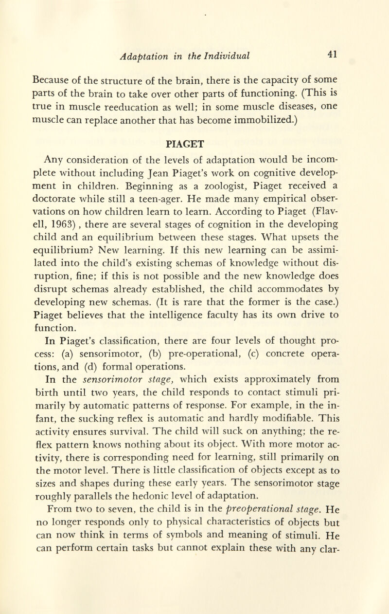 Adaptation in the Individual 41 Because of the structure of the brain, there is the capacity of some parts of the brain to take over other parts of functioning. (This is true in muscle reeducation as Well; in some muscle diseases, one muscle can replace another that has become immobilized.) PIAGET Any consideration of the levels of adaptation would be incom¬ plete without including Jean Piaget's work on cognitive develop¬ ment in children. Beginning as a zoologist, Piaget received a doctorate while still a teen-ager. He made many empirical obser¬ vations on how children leam to learn. According to Piaget (Flav- ell, 1963), there are several stages of cognition in the developing child and an equilibrium between these stages. What upsets the equilibrium? New learning. If this new learning can be assimi¬ lated into the child's existing schémas of knowledge without dis¬ ruption, fine; if this is not possible and the new knowledge does disrupt schémas already established, the child accommodates by developing new schémas. (It is rare that the former is the case.) Piaget believes that the intelligence faculty has its own drive to function. In Piaget's classification, there are four levels of thought pro¬ cess: (a) sensorimotor, (b) pre-operational, (c) concrete opera¬ tions, and (d) formal operations. In the sensorimotor stage, which exists approximately from birth until two years, the child responds to contact stimuli pri¬ marily by automatic patterns of response. For example, in the in¬ fant, the sucking reflex is automatic and hardly modifiable. This activity ensures survival. The child will suck on anything; the re¬ flex pattern knows nothing about its object. With more motor ac¬ tivity, there is corresponding need for learning, still primarily on the motor level. There is little classification of objects except as to sizes and shapes during these early years. The sensorimotor stage roughly parallels the hedonic level of adaptation. From two to seven, the child is in the preoperational stage. He no longer responds only to physical characteristics of objects but can now think in terms of symbols and meaning of stimuli. He can perform certain tasks but cannot explain these with any ciar-