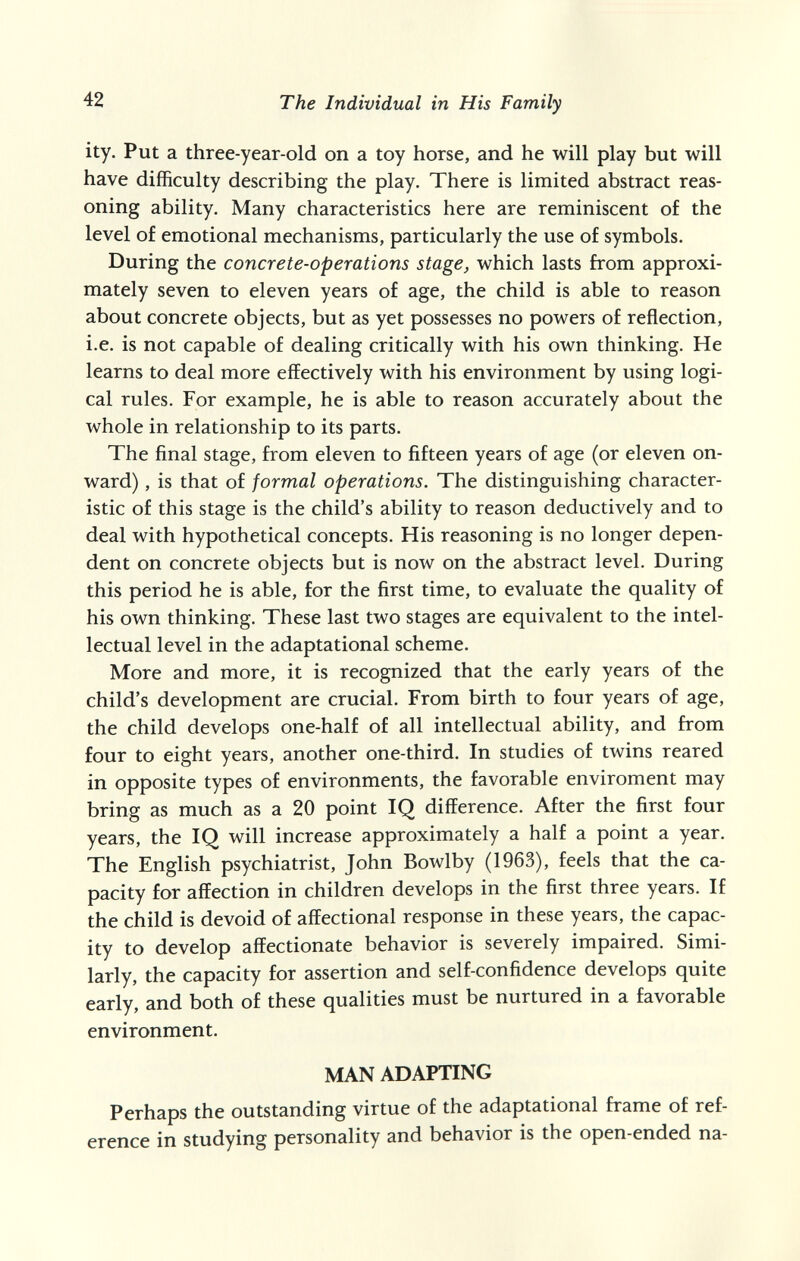 42 The Individual in His Family ity. Put a three-year-old on a toy horse, and he will play but will have difficulty describing the play. There is limited abstract reas¬ oning ability. Many characteristics here are reminiscent of the level of emotional mechanisms, particularly the use of symbols. During the concrete-operations stage, which lasts from approxi¬ mately seven to eleven years of age, the child is able to reason about concrete objects, but as yet possesses no powers of reflection, i.e. is not capable of dealing critically with his own thinking. He learns to deal more effectively with his environment by using logi¬ cal rules. For example, he is able to reason accurately about the whole in relationship to its parts. The final stage, from eleven to fifteen years of age (or eleven on¬ ward) , is that of formal operations. The distinguishing character¬ istic of this stage is the child's ability to reason deductively and to deal with hypothetical concepts. His reasoning is no longer depen¬ dent on concrete objects but is now on the abstract level. During this period he is able, for the first time, to evaluate the quality of his own thinking. These last two stages are equivalent to the intel¬ lectual level in the adaptational scheme. More and more, it is recognized that the early years of the child's development are crucial. From birth to four years of age, the child develops one-half of all intellectual ability, and from four to eight years, another one-third. In studies of twins reared in opposite types of environments, the favorable enviroment may bring as much as a 20 point IQ difference. After the first four years, the IQ will increase approximately a half a point a year. The English psychiatrist, John Bowlby (1963), feels that the ca¬ pacity for affection in children develops in the first three years. If the child is devoid of affectional response in these years, the capac¬ ity to develop affectionate behavior is severely impaired. Simi¬ larly, the capacity for assertion and self-confidence develops quite early, and both of these qualities must be nurtured in a favorable environment. MAN ADAPTING Perhaps the outstanding virtue of the adaptational frame of ref¬ erence in studying personality and behavior is the open-ended na-