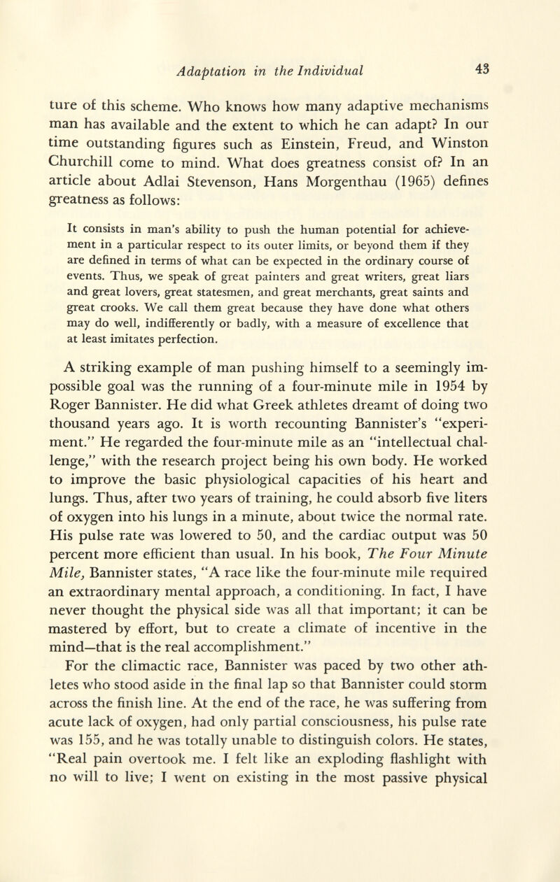 Adaptation in the Individual 43 ture of this scheme. Who knows how many adaptive mechanisms man has available and the extent to which he can adapt? In our time outstanding figures such as Einstein, Freud, and Winston Churchill come to mind. What does greatness consist of? In an article about Adlai Stevenson, Hans Mergenthau (1965) defines greatness as follows: It consists in man's ability to push the human potential for achieve¬ ment in a particular respect to its outer limits, or beyond them if they are defined in terms of what can be expected in the ordinary course of events. Thus, v^e speak of great painters and great writers, great liars and great lovers, great statesmen, and great merchants, great saints and great crooks. We call them great because they have done what others may do well, indifferently or badly, with a measure of excellence that at least imitates perfection. A Striking example of man pushing himself to a seemingly im¬ possible goal was the running of a four-minute mile in 1954 by Roger Bannister. He did what Greek athletes dreamt of doing two thousand years ago. It is worth recounting Bannister's experi¬ ment. He regarded the four-minute mile as an intellectual chal¬ lenge, with the research project being his own body. He worked to improve the basic physiological capacities of his heart and lungs. Thus, after two years of training, he could absorb five liters of oxygen into his lungs in a minute, about twice the normal rate. His pulse rate was lowered to 50, and the cardiac output was 50 percent more efficient than usual. In his book. The Four Minute Milej Bannister states, A race like the four-minute mile required an extraordinary mental approach, a conditioning. In fact, I have never thought the physical side was all that important; it can be mastered by effort, but to create a climate of incentive in the mind—that is the real accomplishment. For the climactic race. Bannister was paced by two other ath¬ letes who stood aside in the final lap so that Bannister could storm across the finish line. At the end of the race, he was suffering from acute lack of oxygen, had only partial consciousness, his pulse rate was 155, and he was totally unable to distinguish colors. He states, Real pain overtook me. I felt like an exploding flashlight with no will to live; I went on existing in the most passive physical