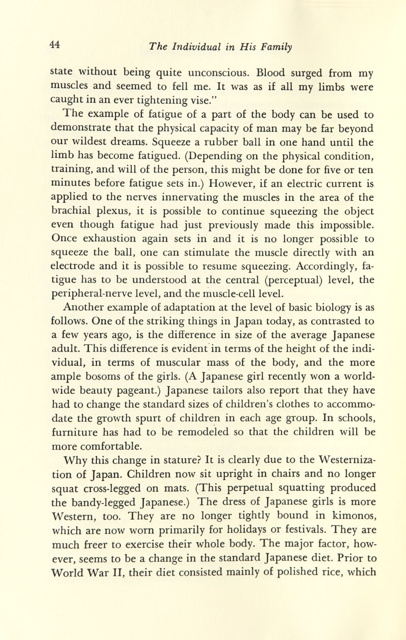 44 The Individual in His Family state without being quite unconscious. Blood surged from my muscles and seemed to fell me. It was as if all my limbs were caught in an ever tightening vise. The example of fatigue of a part of the body can be used to demonstrate that the physical capacity of man may be far beyond our wildest dreams. Squeeze a rubber ball in one hand until the limb has become fatigued. (Depending on the physical condition, training, and will of the person, this might be done for five or ten minutes before fatigue sets in.) However, if an electric current is applied to the nerves innervating the muscles in the area of the brachial plexus, it is possible to continue squeezing the object even though fatigue had just previously made this impossible. Once exhaustion again sets in and it is no longer possible to squeeze the ball, one can stimulate the muscle directly with an electrode and it is possible to resume squeezing. Accordingly, fa¬ tigue has to be understood at the central (perceptual) level, the peripheral-nerve level, and the muscle-cell level. Another example of adaptation at the level of basic biology is as follows. One of the striking things in Japan today, as contrasted to a few years ago, is the difference in size of the average Japanese adult. This difference is evident in terms of the height of the indi¬ vidual, in terms of muscular mass of the body, and the more ample bosoms of the girls. (A Japanese girl recently won a world¬ wide beauty pageant.) Japanese tailors also report that they have had to change the standard sizes of children's clothes to accommo¬ date the growth spurt of children in each age group. In schools, furniture has had to be remodeled so that the children will be more comfortable. Why this change in stature? It is clearly due to the Westerniza¬ tion of Japan. Children now sit upright in chairs and no longer squat cross-legged on mats. (This perpetual squatting produced the bandy-legged Japanese.) The dress of Japanese girls is more Western, too. They are no longer tightly bound in kimonos, which are now worn primarily for holidays or festivals. They are much freer to exercise their whole body. The major factor, how¬ ever, seems to be a change in the standard Japanese diet. Prior to World War II, their diet consisted mainly of polished rice, which