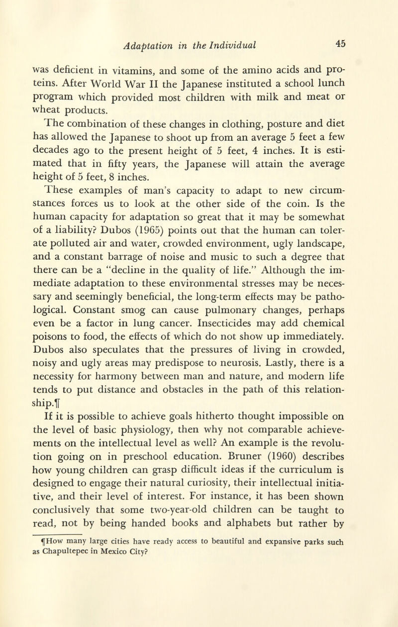 Adaptation in the Individual 45 was deficient in vitamins, and some of the amino acids and pro¬ teins. After World War II the Japanese instituted a school lunch program which provided most children with milk and meat or wheat products. The combination of these changes in clothing, posture and diet has allowed the Japanese to shoot up from an average 5 feet a few decades ago to the present height of 5 feet, 4 inches. It is esti¬ mated that in fifty years, the Japanese will attain the average height of 5 feet, 8 inches. These examples of man's capacity to adapt to new circum¬ stances forces us to look at the other side of the coin. Is the human capacity for adaptation so great that it may be somewhat of a liability? Dubos (1965) points out that the human can toler¬ ate polluted air and water, crowded environment, ugly landscape, and a constant barrage of noise and music to such a degree that there can be a decline in the quality of life. Although the im¬ mediate adaptation to these environmental stresses may be neces¬ sary and seemingly beneficial, the long-term effects may be patho¬ logical. Constant smog can cause pulmonary changes, perhaps even be a factor in lung cancer. Insecticides may add chemical poisons to food, the effects of which do not show up immediately. Dubos also speculates that the pressures of living in crowded, noisy and ugly areas may predispose to neurosis. Lastly, there is a necessity for harmony between man and nature, and modern life tends to put distance and obstacles in the path of this relation- ship.U If it is possible to achieve goals hitherto thought impossible on the level of basic physiology, then why not comparable achieve¬ ments on the intellectual level as well? An example is the revolu¬ tion going on in preschool education. Bruner (I960) describes how young children can grasp difficult ideas if the curriculum is designed to engage their natural curiosity, their intellectual initia¬ tive, and their level of interest. For instance, it has been shown conclusively that some two-year-old children can be taught to read, not by being handed books and alphabets but rather by ^How many large cities have ready access to beautiful and expansive parks such as Chapultepec in Mexico City?