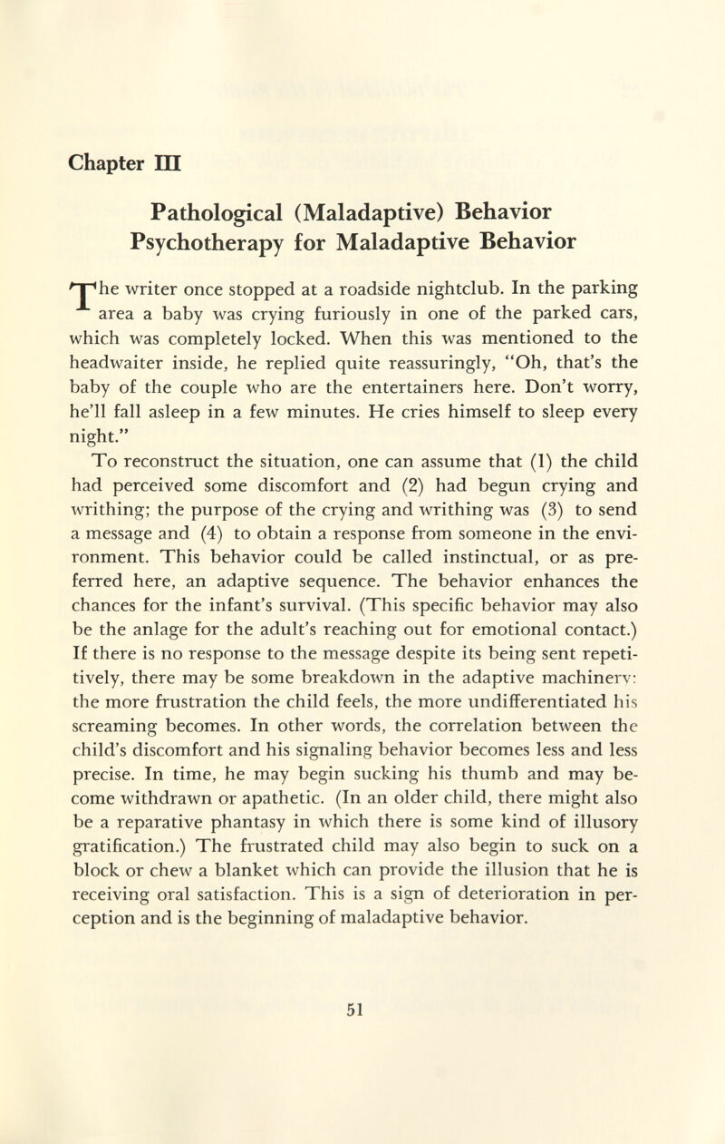 Chapter Ш Pathological (Maladaptive) Behavior Psychotherapy for Maladaptive Behavior '^he writer once stopped at a roadside nightclub. In the parking area a baby was crying furiously in one of the parked cars, which was completely locked. When this was mentioned to the headwaiter inside, he replied quite reassuringly, Oh, that's the baby of the couple who are the entertainers here. Don't worry, he'll fall asleep in a few minutes. He cries himself to sleep every night. To reconstruct the situation, one can assume that (1) the child had perceived some discomfort and (2) had begun crying and writhing; the purpose of the crying and writhing was (3) to send a message and (4) to obtain a response from someone in the envi¬ ronment. This behavior could be called instinctual, or as pre¬ ferred here, an adaptive sequence. The behavior enhances the chances for the infant's survival. (This specific behavior may also be the anlage for the adult's reaching out for emotional contact.) If there is no response to the message despite its being sent repeti¬ tively, there may be some breakdown in the adaptive machinery: the more frustration the child feels, the more undifferentiated his screaming becomes. In other words, the correlation between the child's discomfort and his signaling behavior becomes less and less precise. In time, he may begin sucking his thumb and may be¬ come withdrawn or apathetic. (In an older child, there might also be a reparative phantasy in which there is some kind of illusory gratification.) The frustrated child may also begin to suck on a block or chew a blanket which can provide the illusion that he is receiving oral satisfaction. This is a sign of deterioration in per¬ ception and is the beginning of maladaptive behavior. 51