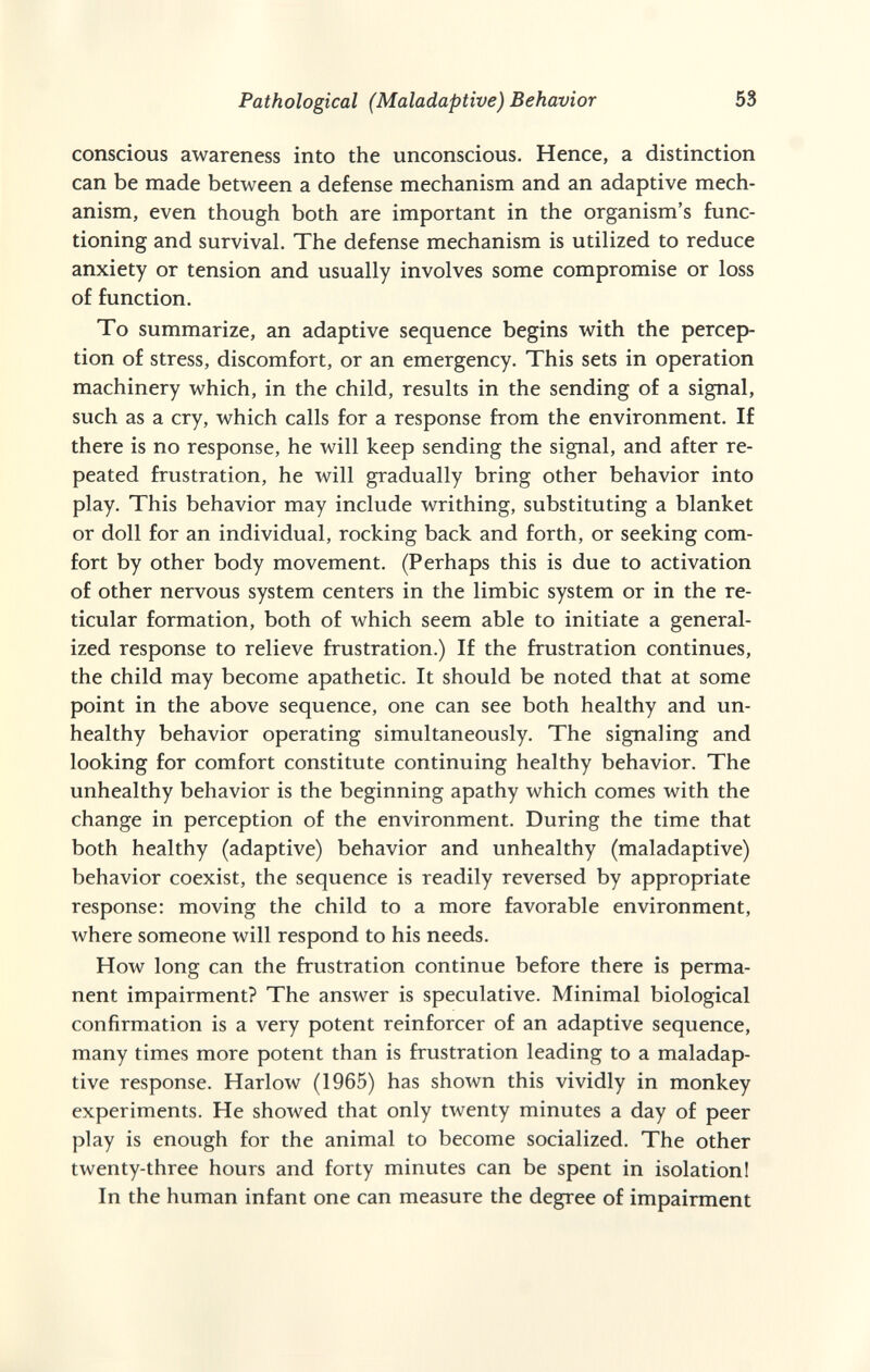 Pathological (Maladaptive) Behavior 53 conscious awareness into the unconscious. Hence, a distinction can be made between a defense mechanism and an adaptive mech¬ anism, even though both are important in the organism's func¬ tioning and survival. The defense mechanism is utilized to reduce anxiety or tension and usually involves some compromise or loss of function. To summarize, an adaptive sequence begins with the percep¬ tion of stress, discomfort, or an emergency. This sets in operation machinery which, in the child, results in the sending of a signal, such as a cry, which calls for a response from the environment. If there is no response, he will keep sending the signal, and after re¬ peated frustration, he will gradually bring other behavior into play. This behavior may include writhing, substituting a blanket or doll for an individual, rocking back and forth, or seeking com¬ fort by other body movement. (Perhaps this is due to activation of other nervous system centers in the limbic system or in the re¬ ticular formation, both of which seem able to initiate a general¬ ized response to relieve frustration.) If the frustration continues, the child may become apathetic. It should be noted that at some point in the above sequence, one can see both healthy and un¬ healthy behavior operating simultaneously. The signaling and looking for comfort constitute continuing healthy behavior. The unhealthy behavior is the beginning apathy which comes with the change in perception of the environment. During the time that both healthy (adaptive) behavior and unhealthy (maladaptive) behavior coexist, the sequence is readily reversed by appropriate response: moving the child to a more favorable environment, where someone will respond to his needs. How long can the frustration continue before there is perma¬ nent impairment? The answer is speculative. Minimal biological confirmation is a very potent reinforcer of an adaptive sequence, many times more potent than is frustration leading to a maladap¬ tive response. Harlow (1965) has shown this vividly in monkey experiments. He showed that only twenty minutes a day of peer play is enough for the animal to become socialized. The other twenty-three hours and forty minutes can be spent in isolation! In the human infant one can measure the degree of impairment