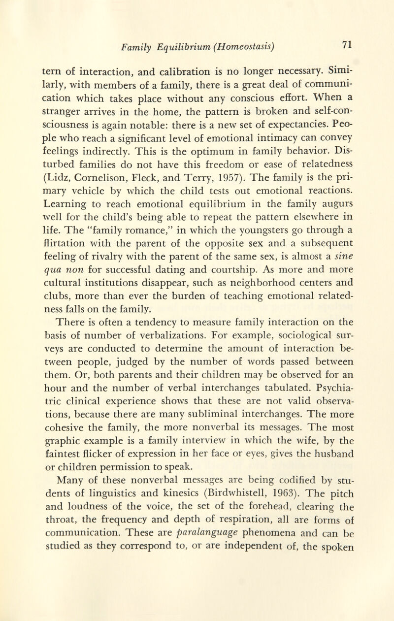 Family Equilibrium (Homeostasis) 71 tem of interaction, and calibration is no longer necessary. Simi¬ larly, with members of a family, there is a great deal of communi¬ cation which takes place without any conscious effort. When a stranger arrives in the home, the pattern is broken and self-con¬ sciousness is again notable: there is a new set of expectancies. Peo¬ ple who reach a significant level of emotional intimacy can convey feelings indirectly. This is the optimum in family behavior. Dis¬ turbed families do not have this freedom or ease of relatedness (Lidz, Cornelison, Fleck, and Terry, 1957). The family is the pri¬ mary vehicle by which the child tests out emotional reactions. Learning to reach emotional equilibrium in the family augurs well for the child's being able to repeat the pattern elsewhere in life. The family romance, in which the youngsters go through a flirtation with the parent of the opposite sex and a subsequent feeling of rivalry with the parent of the same sex, is almost a sine qua nan for successful dating and courtship. As more and more cultural institutions disappear, such as neighborhood centers and clubs, more than ever the burden of teaching emotional related¬ ness falls on the family. There is often a tendency to measure family interaction on the basis of number of verbalizations. For example, sociological sur¬ veys are conducted to determine the amount of interaction be¬ tween people, judged by the number of words passed between them. Or, both parents and their children may be observed for an hour and the number of verbal interchanges tabulated. Psychia¬ tric clinical experience shows that these are not valid observa¬ tions, because there are many subliminal interchanges. The more cohesive the family, the more nonverbal its messages. The most graphic example is a family interview in which the wife, by the faintest flicker of expression in her face or eyes, gives the husband or children permission to speak. Many of these nonverbal messages are being codified by stu¬ dents of linguistics and kinesics (Birdwhistell, 1963). The pitch and loudness of the voice, the set of the forehead, clearing the throat, the frequency and depth of respiration, all are forms of communication. These are paralanguage phenomena and can be studied as they correspond to, or are independent of, the spoken