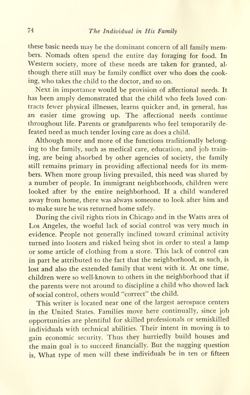 74 The Individual in His Family these basic needs may be the dominant concern of all family mem¬ bers. Nomads often spend the entire day foraging for food. In Western society, more of these needs are taken for granted, al¬ though there still may be family conflict over who does the cook¬ ing, who takes the child to the doctor, and so on. Next in importance would be provision of affectional needs. It has been amply demonstrated that the child who feels loved con¬ tracts fewer physical illnesses, learns quicker and, in general, has an easier time growing up. The affectional needs continue throughout life. Parents or grandparents who feel temporarily de¬ feated need as much tender loving care as does a child. Although more and more of the functions traditionally belong¬ ing to the family, such as medical care, education, and job train¬ ing, are being absorbed by other agencies of society, the family still remains primary in providing affectional needs for its mem¬ bers. When more group living prevailed, this need was shared by a number of people. In immigrant neighborhoods, children were looked after by the entire neighborhood. If a child wandered away from home, there was always someone to look after him and to make sure he was returned home safely. During the civil rights riots in Chicago and in the Watts area of Los Angeles, the woeful lack of social control was very much in evidence. People not generally inclined toward criminal activity turned into looters and risked being shot in order to steal a lamp or some article of clothing from a store. This lack of control can in part be attributed to the fact that the neighborhood, as such, is lost and also the extended family that went with it. At one time, children were so well-known to others in the neighborhood that if the parents were not around to discipline a child who showed lack of social control, others would correct the child. This writer is located near one of the largest aerospace centers in the United States. Families move here continually, since job opportunities are plentiful for skilled professionals or semiskilled individuals with technical abilities. Their intent in moving is to gain economic security. Thus they hurriedly build houses and the main goal is to succeed financially. But the nagging question is, What type of men will these individuals be in ten or fifteen