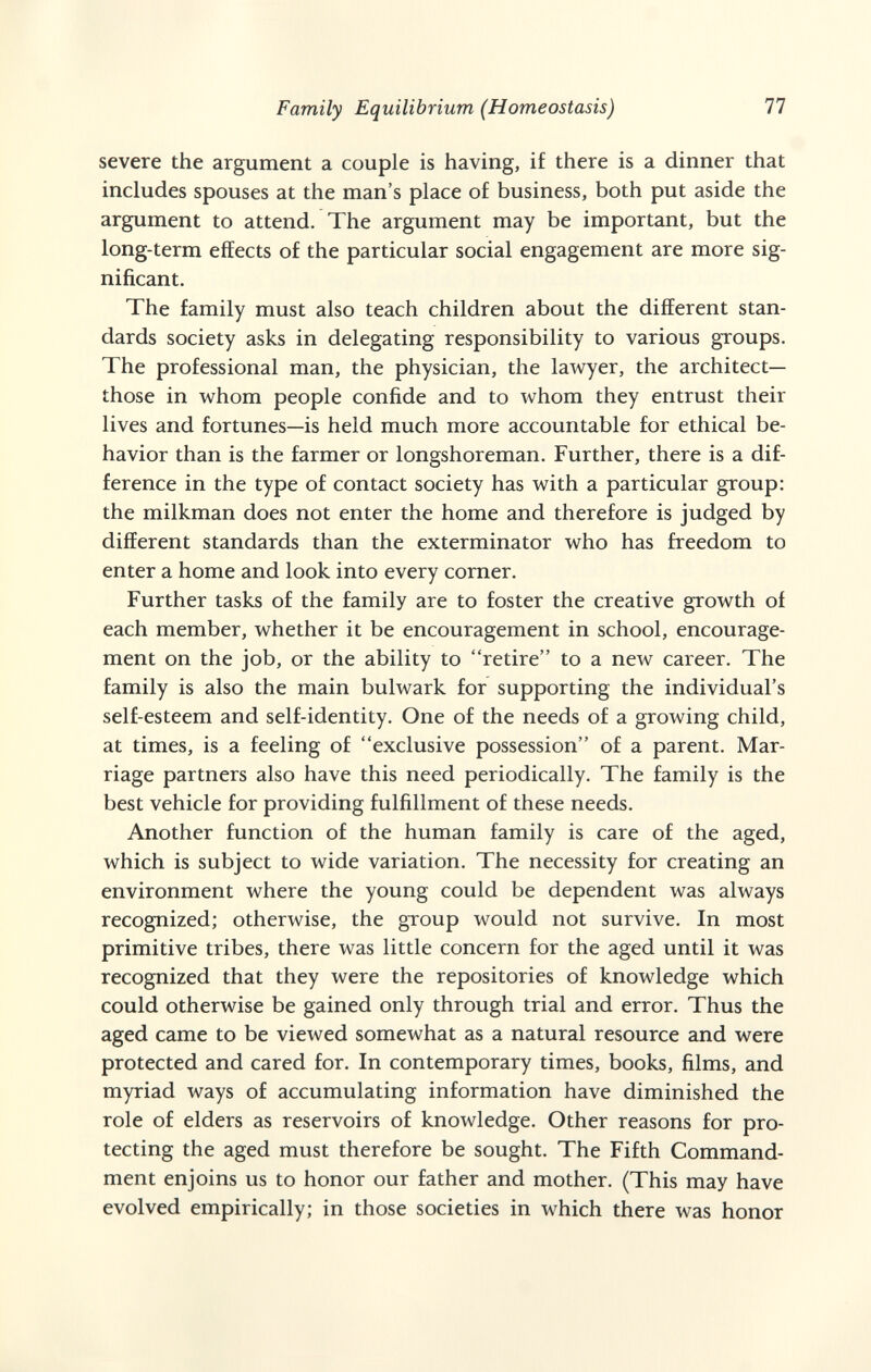 Family Equilibrium (Homeostasis) 77 severe the argument a couple is having, if there is a dinner that includes spouses at the man's place of business, both put aside the argument to attend. The argument may be important, but the long-term effects of the particular social engagement are more sig¬ nificant. The family must also teach children about the different stan¬ dards society asks in delegating responsibility to various groups. The professional man, the physician, the lawyer, the architect— those in whom people confide and to whom they entrust their lives and fortunes—is held much more accountable for ethical be¬ havior than is the farmer or longshoreman. Further, there is a dif¬ ference in the type of contact society has with a particular group: the milkman does not enter the home and therefore is judged by different standards than the exterminator who has freedom to enter a home and look into every corner. Further tasks of the family are to foster the creative growth of each member, whether it be encouragement in school, encourage¬ ment on the job, or the ability to retire to a new career. The family is also the main bulwark for supporting the individual's self-esteem and self-identity. One of the needs of a growing child, at times, is a feeling of exclusive possession of a parent. Mar¬ riage partners also have this need periodically. The family is the best vehicle for providing fulfillment of these needs. Another function of the human family is care of the aged, which is subject to wide variation. The necessity for creating an environment where the young could be dependent was always recognized; otherwise, the group would not survive. In most primitive tribes, there was little concern for the aged until it was recognized that they were the repositories of knowledge which could otherwise be gained only through trial and error. Thus the aged came to be viewed somewhat as a natural resource and were protected and cared for. In contemporary times, books, films, and myriad ways of accumulating information have diminished the role of elders as reservoirs of knowledge. Other reasons for pro¬ tecting the aged must therefore be sought. The Fifth Command¬ ment enjoins us to honor our father and mother. (This may have evolved empirically; in those societies in which there was honor