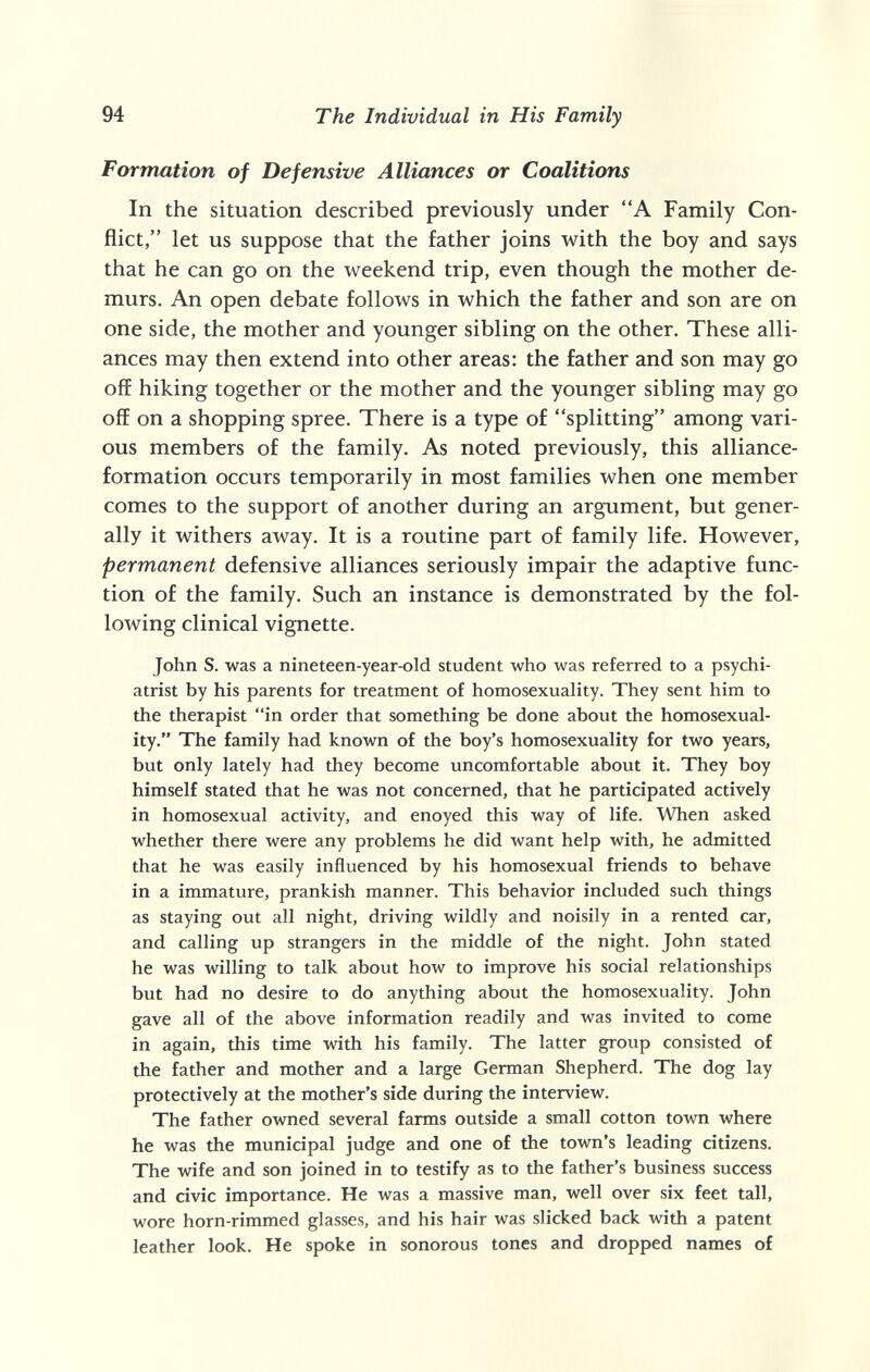 94 The Individual in His Family Formation of Defensive Alliances or Coalitions In the situation described previously under A Family Con¬ flict, let us suppose that the father joins with the boy and says that he can go on the weekend trip, even though the mother de¬ murs. An open debate follows in which the father and son are on one side, the mother and younger sibling on the other. These alli¬ ances may then extend into other areas: the father and son may go off hiking together or the mother and the younger sibling may go off on a shopping spree. There is a type of splitting among vari¬ ous members of the family. As noted previously, this alliance- formation occurs temporarily in most families when one member comes to the support of another during an argument, but gener¬ ally it withers away. It is a routine part of family life. However, permanent defensive alliances seriously impair the adaptive func¬ tion of the family. Such an instance is demonstrated by the fol¬ lowing clinical vignette. John S. was a nineteen-year-old student who was referred to a psychi¬ atrist by his parents for treatment of homosexuality. They sent him to the therapist in order that something be done about the homosexual¬ ity. The family had known of the boy's homosexuality for two years, but only lately had they become uncomfortable about it. They boy himself stated that he was not concerned, that he participated actively in homosexual activity, and enoyed this way of life. When asked whether there were any problems he did want help with, he admitted that he was easily influenced by his homosexual friends to behave in a immature, prankish manner. This behavior included such things as staying out all night, driving wildly and noisily in a rented car, and calling up strangers in the middle of the night. John stated he was willing to talk about how to improve his social relationships but had no desire to do anything about the homosexuality. John gave all of the above information readily and was invited to come in again, this time with his family. The latter group consisted of the father and mother and a large German Shepherd. The dog lay protectively at the mother's side during the interview. The father owned several farms outside a small cotton town where he was the municipal judge and one of the town's leading citizens. The wife and son joined in to testify as to the father's business success and civic importance. He was a massive man, well over six feet tall, wore horn-rimmed glasses, and his hair was slicked back with a patent leather look. He spoke in sonorous tones and dropped names of