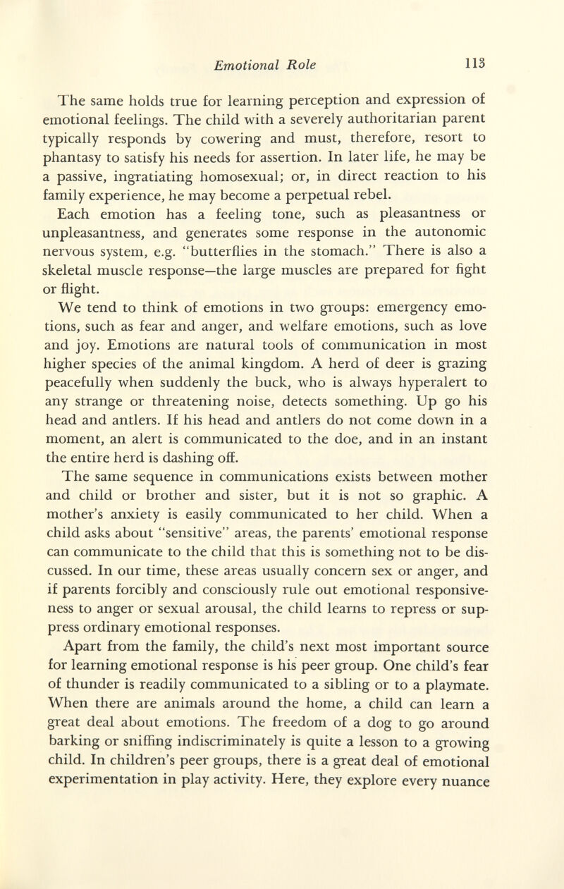 Emotional Role 113 The same holds true for learning perception and expression of emotional feelings. The child with a severely authoritarian parent typically responds by cowering and must, therefore, resort to phantasy to satisfy his needs for assertion. In later life, he may be a passive, ingratiating homosexual; or, in direct reaction to his family experience, he may become a perpetual rebel. Each emotion has a feeling tone, such as pleasantness or unpleasantness, and generates some response in the autonomic nervous system, e.g. butterflies in the stomach. There is also a skeletal muscle response—the large muscles are prepared for fight or flight. We tend to think of emotions in two groups: emergency emo¬ tions, such as fear and anger, and welfare emotions, such as love and joy. Emotions are natural tools of communication in most higher species of the animal kingdom. A herd of deer is grazing peacefully when suddenly the buck, who is always hyperalert to any strange or threatening noise, detects something. Up go his head and antlers. If his head and antlers do not come down in a moment, an alert is communicated to the doe, and in an instant the entire herd is dashing off. The same sequence in communications exists between mother and child or brother and sister, but it is not so graphic. A mother's anxiety is easily communicated to her child. When a child asks about sensitive areas, the parents' emotional response can communicate to the child that this is something not to be dis¬ cussed. In our time, these areas usually concern sex or anger, and if parents forcibly and consciously rule out emotional responsive¬ ness to anger or sexual arousal, the child learns to repress or sup¬ press ordinary emotional responses. Apart from the family, the child's next most important source for learning emotional response is his peer group. One child's fear of thunder is readily communicated to a sibling or to a playmate. When there are animals around the home, a child can learn a great deal about emotions. The freedom of a dog to go around barking or sniffing indiscriminately is quite a lesson to a growing child. In children's peer groups, there is a great deal of emotional experimentation in play activity. Here, they explore every nuance