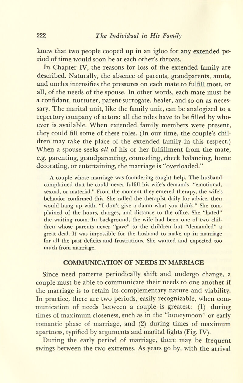 222 The Individual in His Family knew that two people cooped up in an igloo for any extended pe¬ riod of time would soon be at each other's throats. In Chapter IV, the reasons for loss of the extended family are described. Naturally, the absence of parents, grandparents, aunts, and uncles intensifies the pressures on each mate to fulfill most, or all, of the needs of the spouse. In other words, each mate must be a confidant, nurturer, parent-surrogate, healer, and so on as neces¬ sary. The marital unit, like the family unit, can be analogized to a repertory company of actors: all the roles have to be filled by who¬ ever is available. When extended family members were present, they could fill some of these roles. (In our time, the couple's chil¬ dren may take the place of the extended family in this respect.) When a spouse seeks all of his or her fulfillment from the mate, e.g. parenting, grandparenting, counseling, check balancing, home decorating, or entertaining, the marriage is overloaded. A couple whose marriage was foundering sought help. The husband complained that he could never fulfill his wife's demands—emotional, sexual, or material. From the moment they entered therapy, the wife's behavior confirmed this. She called the therapist daily for advice, then would hang up with, I don't give a damn what you think. She com¬ plained of the hours, charges, and distance to the office. She hated the waiting room. In background, the wife had been one of two chil¬ dren whose parents never gave to the children but demanded a great deal. It was impossible for the husband to make up in marriage for all the past deficits and frustrations. She wanted and expected too much from marriage. COMMUNICATION OF NEEDS IN MARRIAGE Since need patterns periodically shift and undergo change, a couple must be able to communicate their needs to one another if the marriage is to retain its complementary nature and viability. In practice, there are two periods, easily recognizable, when com¬ munication of needs between a couple is greatest: (1) during times of maximum closeness, such as in the honeymoon or early romantic phase of marriage, and (2) during times of maximum apartness, typified by arguments and marital fights (Fig. IV). During the early period of marriage, there may be frequent swings between the two extremes. As years go by, with the arrival