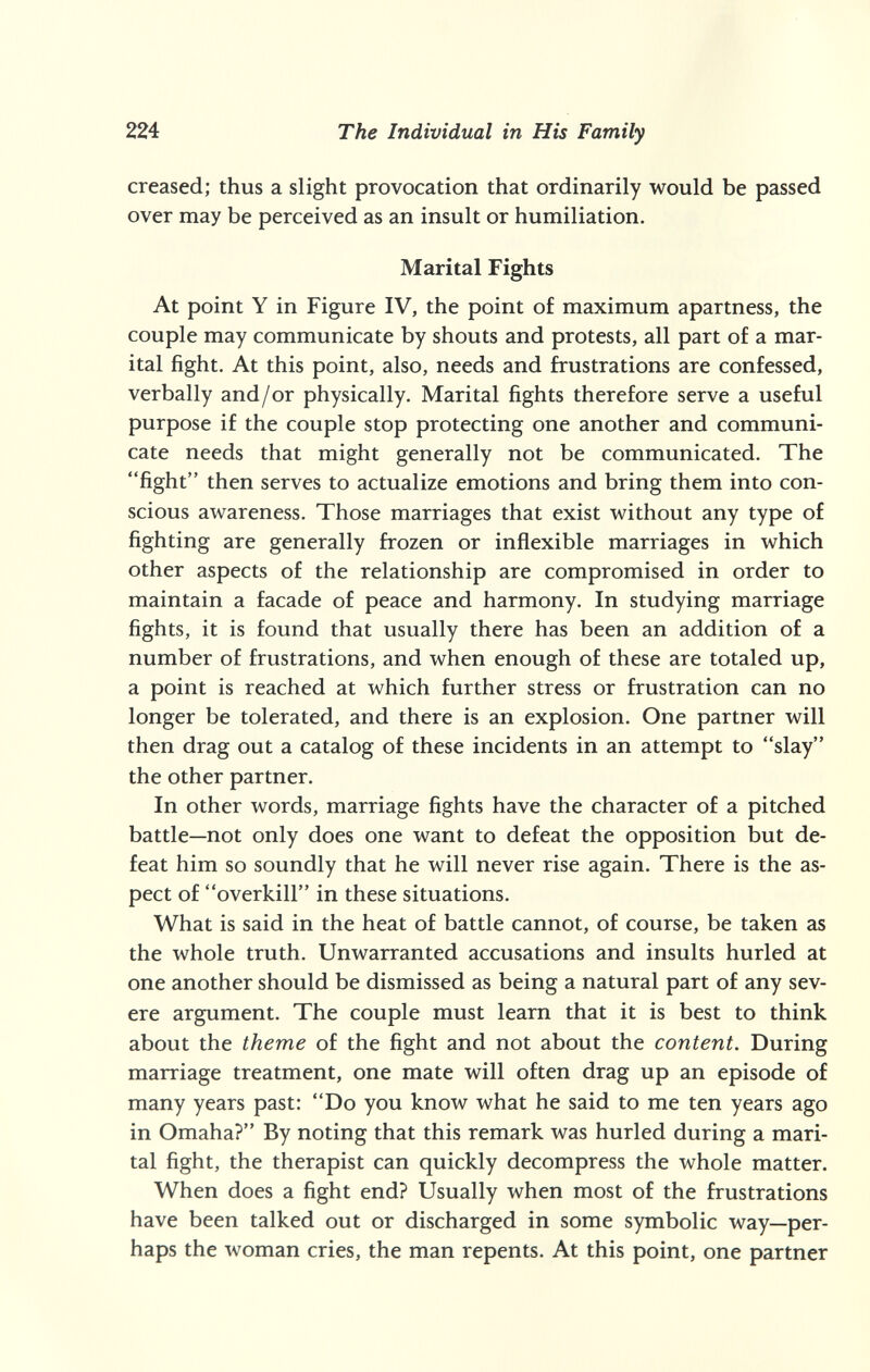 224 The Individual in His Family creased; thus a slight provocation that ordinarily would be passed over may be perceived as an insult or humiliation. Marital Fights At point Y in Figure IV, the point of maximum apartness, the couple may communicate by shouts and protests, all part of a mar¬ ital fight. At this point, also, needs and frustrations are confessed, verbally and/or physically. Marital fights therefore serve a useful purpose if the couple stop protecting one another and communi¬ cate needs that might generally not be communicated. The fight then serves to actualize emotions and bring them into con¬ scious awareness. Those marriages that exist without any type of fighting are generally frozen or inflexible marriages in which other aspects of the relationship are compromised in order to maintain a facade of peace and harmony. In studying marriage fights, it is found that usually there has been an addition of a number of frustrations, and when enough of these are totaled up, a point is reached at which further stress or frustration can no longer be tolerated, and there is an explosion. One partner will then drag out a catalog of these incidents in an attempt to slay the other partner. In other words, marriage fights have the character of a pitched battle—not only does one want to defeat the opposition but de¬ feat him so soundly that he will never rise again. There is the as¬ pect of overkill in these situations. What is said in the heat of battle cannot, of course, be taken as the whole truth. Unwarranted accusations and insults hurled at one another should be dismissed as being a natural part of any sev¬ ere argument. The couple must learn that it is best to think about the theme of the fight and not about the content. During marriage treatment, one mate will often drag up an episode of many years past: Do you know what he said to me ten years ago in Omaha? By noting that this remark was hurled during a mari¬ tal fight, the therapist can quickly decompress the whole matter. When does a fight end? Usually when most of the frustrations have been talked out or discharged in some symbolic way—per¬ haps the woman cries, the man repents. At this point, one partner