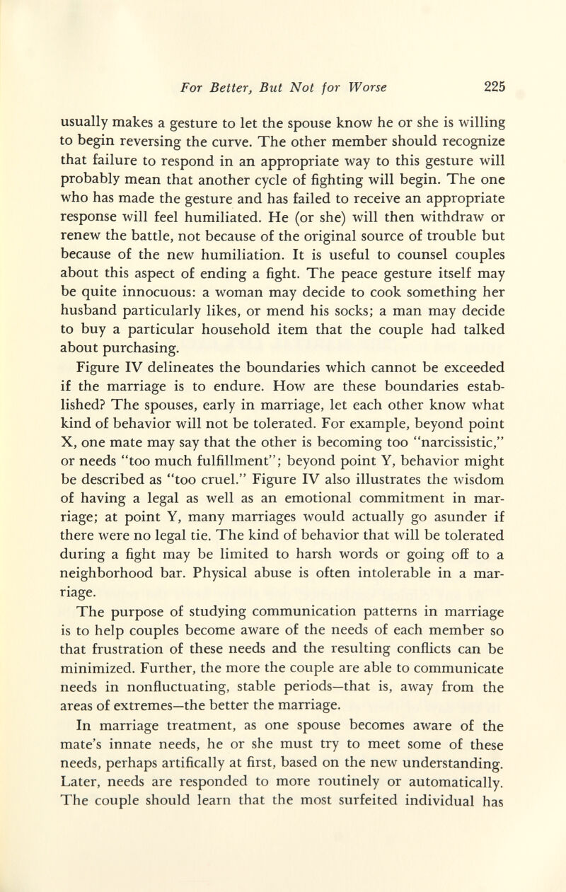 For Better, But Not for Worse 225 usually makes a gesture to let the spouse know he or she is willing to begin reversing the curve. The other member should recognize that failure to respond in an appropriate way to this gesture will probably mean that another cycle of fighting will begin. The one who has made the gesture and has failed to receive an appropriate response will feel humiliated. He (or she) will then withdraw or renew the battle, not because of the original source of trouble but because of the new humiliation. It is useful to counsel couples about this aspect of ending a fight. The peace gesture itself may be quite innocuous: a woman may decide to cook something her husband particularly likes, or mend his socks; a man may decide to buy a particular household item that the couple had talked about purchasing. Figure IV delineates the boundaries which cannot be exceeded if the marriage is to endure. How are these boundaries estab¬ lished? The spouses, early in marriage, let each other know what kind of behavior will not be tolerated. For example, beyond point X, one mate may say that the other is becoming too narcissistic, or needs too much fulfillment; beyond point Y, behavior might be described as too cruel. Figure IV also illustrates the wisdom of having a legal as well as an emotional commitment in mar¬ riage; at point Y, many marriages would actually go asunder if there were no legal tie. The kind of behavior that will be tolerated during a fight may be limited to harsh words or going off to a neighborhood bar. Physical abuse is often intolerable in a mar¬ riage. The purpose of studying communication patterns in marriage is to help couples become aware of the needs of each member so that frustration of these needs and the resulting conflicts can be minimized. Further, the more the couple are able to communicate needs in nonfluctuating, stable periods—that is, away from the areas of extremes—the better the marriage. In marriage treatment, as one spouse becomes aware of the mate's innate needs, he or she must try to meet some of these needs, perhaps artifically at first, based on the new understanding. Later, needs are responded to more routinely or automatically. The couple should learn that the most surfeited individual has