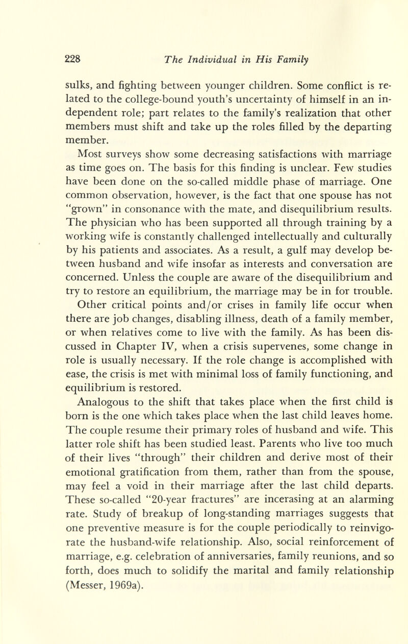 228 The Individual in His Family sulks, and fighting between younger children. Some conflict is re¬ lated to the college-bound youth's uncertainty of himself in an in¬ dependent role; part relates to the family's realization that other members must shift and take up the roles filled by the departing member. Most surveys show some decreasing satisfactions with marriage as time goes on. The basis for this finding is unclear. Few studies have been done on the so-called middle phase of marriage. One common observation, however, is the fact that one spouse has not grown in consonance with the mate, and disequilibrium results. The physician who has been supported all through training by a working wife is constantly challenged intellectually and culturally by his patients and associates. As a result, a gulf may develop be¬ tween husband and wife insofar as interests and conversation are concerned. Unless the couple are aware of the disequilibrium and try to restore an equilibrium, the marriage may be in for trouble. Other critical points and/or crises in family life occur when there are job changes, disabling illness, death of a family member, or when relatives come to live with the family. As has been dis¬ cussed in Chapter IV, when a crisis supervenes, some change in role is usually necessary. If the role change is accomplished with ease, the crisis is met with minimal loss of family functioning, and equilibrium is restored. Analogous to the shift that takes place when the first child is born is the one which takes place when the last child leaves home. The couple resume their primary roles of husband and wife. This latter role shift has been studied least. Parents who live too much of their lives through their children and derive most of their emotional gratification from them, rather than from the spouse, may feel a void in their marriage after the last child departs. These so-called 20-year fractures are incerasing at an alarming rate. Study of breakup of long-standing marriages suggests that one preventive measure is for the couple periodically to reinvigo- rate the husband-wife relationship. Also, social reinforcement of marriage, e.g. celebration of anniversaries, family reunions, and so forth, does much to solidify the marital and family relationship (Messer, 1969a).