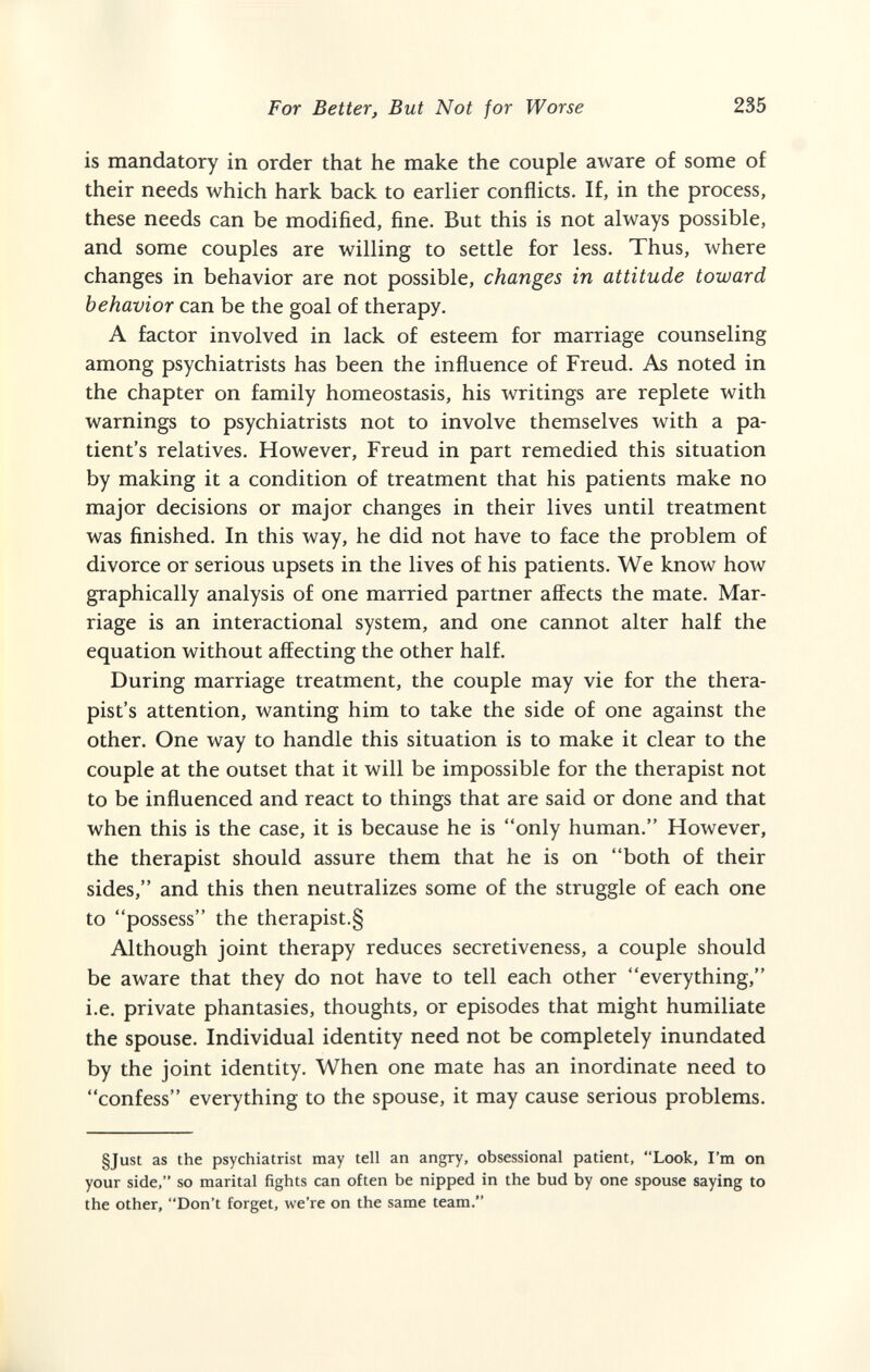 For Better, But Not for Worse 235 is mandatory in order that he make the couple aware of some of their needs which hark back to earlier conflicts. If, in the process, these needs can be modified, fine. But this is not always possible, and some couples are willing to settle for less. Thus, where changes in behavior are not possible, changes in attitude toward behavior can be the goal of therapy. A factor involved in lack of esteem for marriage counseling among psychiatrists has been the influence of Freud. As noted in the chapter on family homeostasis, his writings are replete with warnings to psychiatrists not to involve themselves with a pa¬ tient's relatives. However, Freud in part remedied this situation by making it a condition of treatment that his patients make no major decisions or major changes in their lives until treatment was finished. In this way, he did not have to face the problem of divorce or serious upsets in the lives of his patients. We know how graphically analysis of one married partner affects the mate. Mar¬ riage is an interactional system, and one cannot alter half the equation without affecting the other half. During marriage treatment, the couple may vie for the thera¬ pist's attention, wanting him to take the side of one against the other. One way to handle this situation is to make it clear to the couple at the outset that it will be impossible for the therapist not to be influenced and react to things that are said or done and that when this is the case, it is because he is only human. However, the therapist should assure them that he is on both of their sides, and this then neutralizes some of the struggle of each one to possess the therapist.§ Although joint therapy reduces secretiveness, a couple should be aware that they do not have to tell each other everything, i.e. private phantasies, thoughts, or episodes that might humiliate the spouse. Individual identity need not be completely inundated by the joint identity. When one mate has an inordinate need to confess everything to the spouse, it may cause serious problems. §Just as the psychiatrist may tell an angry, obsessional patient, Look, I'm on your side, so marital fights can often be nipped in the bud by one spouse saying to the other, Don't forget, we're on the same team.