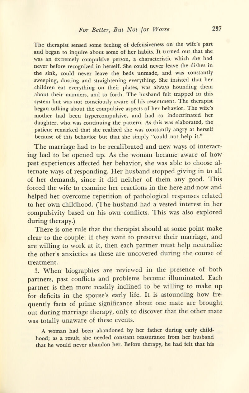 For Better, But Not for Worse 237 The therapist sensed some feeling of defensiveness on the wife's part and began to inquire about some of her habits. It turned out that she was an extremely compulsive person, a characteristic which she had never before recognized in herself. She could never leave the dishes in the sink, could never leave the beds unmade, and was constantly sweeping, dusting and straightening everything. She insisted that her children eat everything on their plates, was always hounding them about their manners, and so forth. The husband felt trapped in this system but was not consciously aware of his resentment. The therapist began talking about the compulsive aspects of her behavior. The wife's mother had been hypercompulsive, and had so indoctrinated her daughter, who was continuing the pattern. As this was elaborated, the patient remarked that she realized she was constantly angry at herself because of this behavior but that she simply could not help it. The marriage had to be recalibrated and new ways of interact¬ ing had to be opened up. As the woman became aware of how past experiences affected her behavior, she was able to choose al¬ ternate ways of responding. Her husband stopped giving in to all of her demands, since it did neither of them any good. This forced the wife to examine her reactions in the here-and-now and helped her overcome repetition of pathological responses related to her own childhood. (The husband had a vested interest in her compulsivity based on his own conflicts. This was also explored during therapy.) There is one rule that the therapist should at some point make clear to the couple: if they want to preserve their marriage, and are willing to work at it, then each partner must help neutralize the other's anxieties as these are uncovered during the course of treatment. 3. When biographies are reviewed in the presence of both partners, past conflicts and problems become illuminated. Each partner is then more readily inclined to be willing to make up for deficits in the spouse's early life. It is astounding how fre¬ quently facts of prime significance about one mate are brought out during marriage therapy, only to discover that the other mate was totally unaware of these events. A woman had been abandoned by her father during early child¬ hood; as a result, she needed constant reassurance from her husband that he would never abandon her. Before therapy, he had felt that his