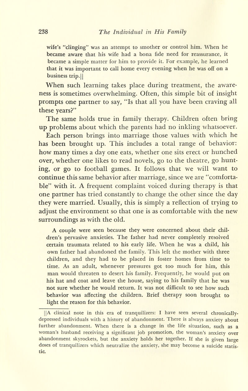 238 The Individual in His Family wife's clinging was an attempt to smother or control him. When he became aware that his wife had a bona fide need for reassurance, it became a simple matter for him to provide it. For example, he learned that it was important to call home every evening when he was off on a business trip.|l When such learning takes place during treatment, the aware¬ ness is sometimes overwhelming. Often, this simple bit of insight prompts one partner to say, Is that all you have been craving all these years? The same holds true in family therapy. Children often bring up problems about which the parents had no inkling whatsoever. Each person brings into marriage those values with which he has been brought up. This includes a total range of behavior: how many times a day one eats, whether one sits erect or hunched over, whether one likes to read novels, go to the theatre, go hunt¬ ing, or go to football games. It follows that we will want to continue this same behavior after marriage, since we are comforta¬ ble with it. A frequent complaint voiced during therapy is that one partner has tried constantly to change the other since the day they were married. Usually, this is simply a reflection of trying to adjust the environment so that one is as comfortable with the new surroundings as with the old. A couple were seen because they were concerned about their chil¬ dren's pervasive anxieties. The father had never completely resolved certain traumata related to his early life. When he was a child, his own father had abandoned the family. This left the mother with three children, and they had to be placed in foster homes from time to time. As an adult, whenever pressures got too much for him, this man would threaten to desert his family. Frequently, he would put on his hat and coat and leave the house, saying to his family that he was not sure whether he would return. It was not difficult to see how such behavior was affecting the children. Brief therapy soon brought to light the reason for this behavior. ||A clinical note in this era of tranquilizers: I have seen several chronically- depressed individuals with a history of abandonment. There is always anxiety about further abandonment. When there is a change in the life situation, such as a woman's husband receiving a significant job promotion, the woman's anxiety over abandonment skyrockets, but the anxiety holds her together. If she is given large doses of tranquilizers which neutralize the anxiety, she may become a suicide statis¬ tic.