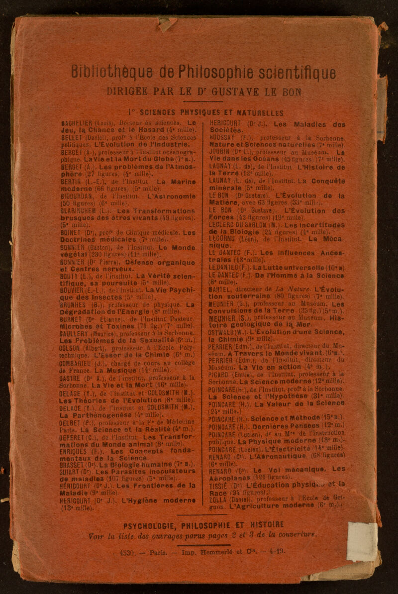 Bibliothèque de Philosophie scientifique DIRIGÉE PAR LI D' GUSTAVE LE ВОИ ¡ SCIENCES lAGHELIER (Louis). Docteur èV sciences. Le Jeu» la Chance et lé Hasard (4* mille). BELLET (Daniel), pro!'r à i'Ëeoie des Sciences politiques. L'Évolution de l'Industrie. BERGET (A.), processeur à l'Institut océanogra¬ phique. LaVie et ta Mort du Globe (7e m.). BERGET (АЛ. Les problèmes de l'Atmos¬ phère. (27 figures) (4e mille). BERTIN (L.-E.)., ¿e í'lnstUut. La Marine moderne (66 tigures) (5* mille). BIGOUROAN, de l'Institut. L'Astronomie (50 figures) (6e mille). BLÀRIMQHES! -(L.). Les Transformations brusques des êtres vivants ('*9 tigures}. (5* mille). В0ШЕТ (Dr), proF de GBnique médicale. Les Doctrines médicales (fi milie). BOSNIER (Gaston), Je Г Institut. Le Monde végétal {230 figures) (11e mille). BONNIER (Dr Pierre), Défense organique et Centres nerveux,. BOUT Y (E.), de l'institut- La Vérité scien¬ tifique, sa poursuite (5° mille). BOUVIER (E.-L.), de Г institut. LaVie Psychi¬ que des Insectes (§« mille). âRUNHES {В.), professeur de physique. La Dégradation de l'Energie (8* mille). âURN.EÎ (Dr Etienne), de l'Institut Pasteur. Microbes et Toxines (71 tig.) (7e mille). SAULLERY ^Maurice), professeur à la Sorbonne. Les Problèmes de la Sexualité(6em.) OQLSON (Albert), professeur à l'Ecole Poly¬ technique. L'îLfesor de la Chimie (6e m.) C08BÄRIEU-(J-), chargé de cours au collège Maladies des de France. La Musique (14-' mille). □ASTRE (Dr A.), de l'institut, professeur à la Sorbonne. La Vie et la Mort (16* mille). DELÄGE (Y.), de l'Institut et ■ GOLDSMITH (M.). Les Théories de l'Evolution (8* mille). BELAGE (Y.), de I'lnsütut et GOLDSMITH (M.), La Parthénogenèse (4e mïiie). QELBET (P.). professeur à'-la F* de Médecine Paris. Là Science et la Réalité (4e m.). OEPÉRET (G.), de l'Institut. Les Transfor¬ mation« du Monde animal (8* mille). ENRIQUES (F.). Les Concepts fonda¬ mentaux de la Science GRASSET (DT). La Biologie humaine (7- ra.). GUIART (D*) l es Parasites inoculateurs de maladies (107 figures) (5* mille). HÉRICOURÏ <Dr J.). Les Frontières de la Maladie (9' milie). KfcRlGOURT (0' J ). L'Hygiène moderne (13* milie). PHYSIQUES ET NATURELLES HERICOURT (O'J.). Les Sociétés. HOUSSA Y (F.), professeur à la Sorbonne. Nature et Sciences na ru relies (7 e mille) JOUBIN (D1- L.), professeur au Muséum-, Ls Vie dans les Océans (45figures) (7e mille). LAUNAY (L. de), de l'Institut L'Histoire de la Terre (12e ¡aille). LAUNAY (L. de), de l'Institut. La Conquête minérale (5* mille). LE BON (Dr Gustave). L'Évolution de la Matière, avec 63 figures (33я mille). LE BON (Dr Gustave). L'Évolution des Forces (42 figures) (19e nulle). LEOLERC OU SABLON (M.). Les Incertitudes de la Bioiogie (24 figures) (4e mille). LfcCORfiU (Léon), de l'Institut. La Méca¬ nique. LE OANTEC (F.). Les Influences Ances¬ trales (13emille). LE DAîlTEC (F.). La Lutte universelle (10* ■) LE DANTEC (F.). De l'Homme à la Science (8e mille). MARTEL, directeur de La Nature. L'Évolu¬ tion souterraine (80 figures) \T mille). MEUNIER (S.), professeur au Muséum. Lee Convulsions de ta Terre (35 fig.) (5'm.). MEUNiER (S.), professeur au Muséum. His¬ toire géologique de la, Mer. 3STWALU(W.). L'Evolution d'une Science, la Chimie (9* mille). PERRIER(Edm.), de l'Institut, directeur du Mu¬ séum. A Travers le Monde vivant. (б'иИ. PERRIER (Edm.), de l'Institut, directeur lu Muséum. La Vie en action (4' m.), PICARO (Emile), de l'Institut, professeur à la Sorbonne. La Science moderne (12* mille). POINCARÉ(K-.),de l'Institut, prof* à la Sorbonne. La Science et l'Hypothèse (31* mille). POINCARÉ (H.). La Valeur de la Science (24 mille.) POINCARÉ (H.). Science et Wléthodeflâ'a.). POINCARÉ (H.). Dernières Pensées (12e m.) POINCARÉ (Lucien), dr au M dé l'Instruction publique. La Physique moderne (18* m.). POINGARÉ (Lucien). L'Électricité fl4s mille). RENARO (С4). L'Aéronautique (68 figures) (6* mille.). RENARD (G*).- Le Vol mécanique. Les Aéroplanes (Ш figures). TISS1É (Dr) L'Éducation physiq*3t la Race Í24'figures).? IQLLA (Daniel), nrofesseur à l'Ecole de Gn- gnon. L'Agriculture moderne (6r m.).; PSYCHOLOGIE, PHILOSOPHIE ET HISTOIRE Voir la liste des ouvrages parus pages 2 et 3 de la couverture. 4530, Paris. — Itap. Hemmerlé et C,e. — 4 19.