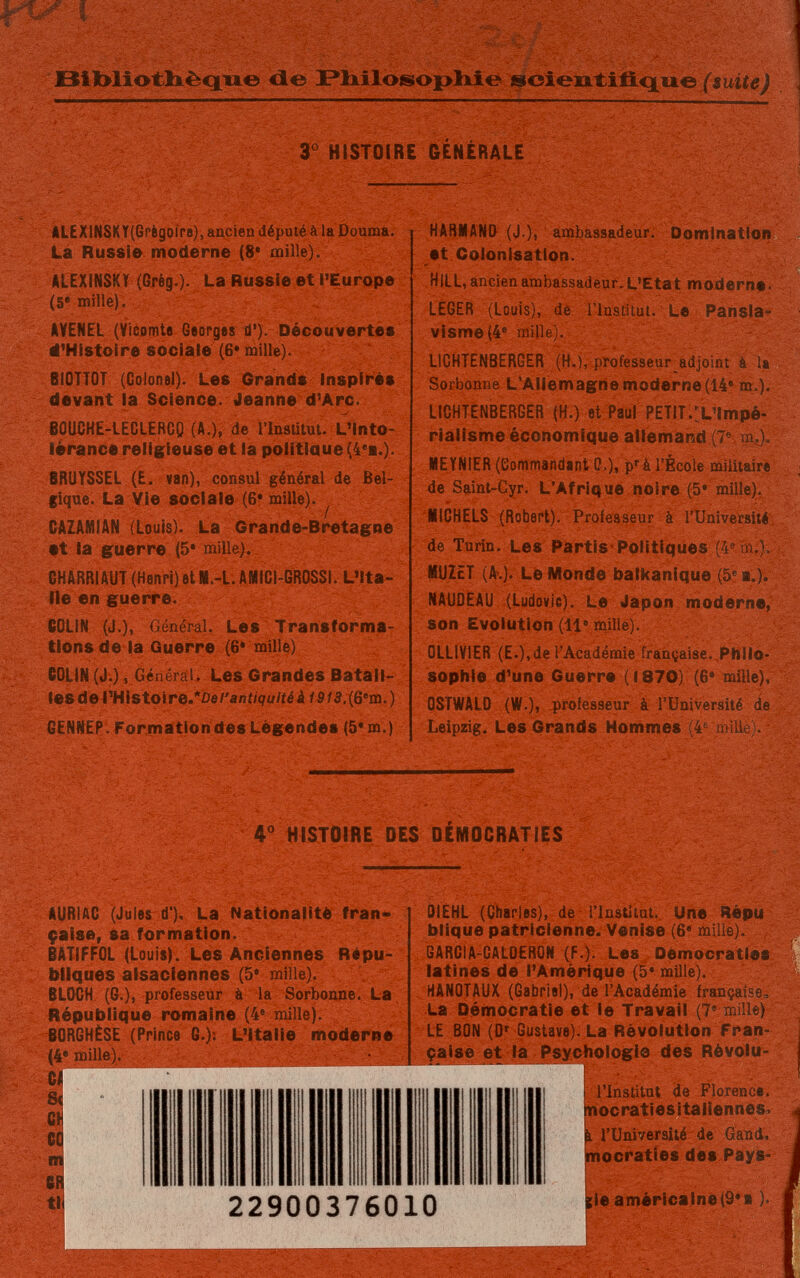 Bibliothèque de Philosophie scientifique (suite) 3° HISTOIRE GENÉRALE ALEXiNSKY(Grègoire), ancien député à la Douma. La Russie moderne (8* mille). ALEXINSKY (Grèg.). La Russie et l'Europe (5e mille). AVENEL (Vicomte Georges d'). Découvertes d'Histoire sociale (6* mille). BIOTTO! (Colonel). Les Grands Inspirés devant la Science. Jeanne d'Arc. BÛUCHE-LECLERGQ (A.), de l'Institut. L'Into¬ lérance religieuse et la politiaue (4ea.). BRUYSSEL (E. van), consul général de Bel¬ gique. La Vie sociale (6* mille). CAZAMIAN (Louis). La Grande-Bretagne •t la guerre (5* mille). GHARRIAUT (Henri) et M.-L. AMICI-GROSSI. L'Ita¬ lie en guerre. COLIN (J.), Général. Les Transforma¬ tions de la Guerre (6* mille) COLIN (J.), Général. Les Grandes Batail¬ les de l'HÍStoire.*0e/'aní/<7u/íéáí$/3.(6em.) GENNEP. Formation des Légendes (5* m.) HARMAND (J.), ambassadeur. Domination et Colonisation. HILL, ancien ambassadeur. L'Etat moderne• LEGER (Louis), de l'Institut. Le Pansla¬ visme (4e mille). LICHTENBERGER (H.), professeur adjoint à la Sorbonne L'Allemagne moderne (14e m.), LICHTENBERGER (H.) et Paul PETIT.^'Impé¬ rialisme économique allemand (7e m,), ИЕ YMIER (Commandant 0,), pr à l'École militaire de Saint-Cyr. L'Afrique noire (5* mille). MICHELS (Robert). Professeur à l'Université de Turin. Les Partis Politiques (4S m,), MUZET (A.). Le Monde balkanique (5e t.). MAUDE AU (Ludovic). Le Japon moderne, son Evolution (11e mille). 0LLIV1ER (E.),de ¡'Académie française. Philo¬ sophie d'une Guerre (1870) (6e mille), OSTWALD (W.), professeur à l'Université de Leipzig. Les Grands Hommes (4e mille). 4° HISTOIRE DES DEMOCRATIES AURIAC (Jules d'). La Nationalité fran¬ çaise, sa formation. BAT1FF0L (Louis). Les Anciennes Répu¬ bliques alsaciennes (5e mille). BLOCH (G.), professeur à la Sorbonne. La République romaine (4e mille). BORGHÉSE (Prince G.); L'Italie moderne (4e mille). Ci S( cil co m 6R tli H OIEHL (Charles), de l'Institut. Une Répu blique patricienne. Venise (6e mille). GARCiA-CALOERON (F.). Les Démocraties latines de l'Amérique (5* mille). HANOTAUX (Gabriel), de l'Académie française, La Démocratie et le Travail (7e mille) LE BON (Dr Gustave). La Révolution Fran¬ çaise et la Psychologie des Révolu- гУПЛВИЯ1 ''iffHPIwi11 ill 'Ii Щм -'I ЯНРатаУШ 22900376010 l'institut de Florence, mocratiesitafiennes* ï l'Université de Gand, mocraties des Pays* ¡ie américaine^*я ).