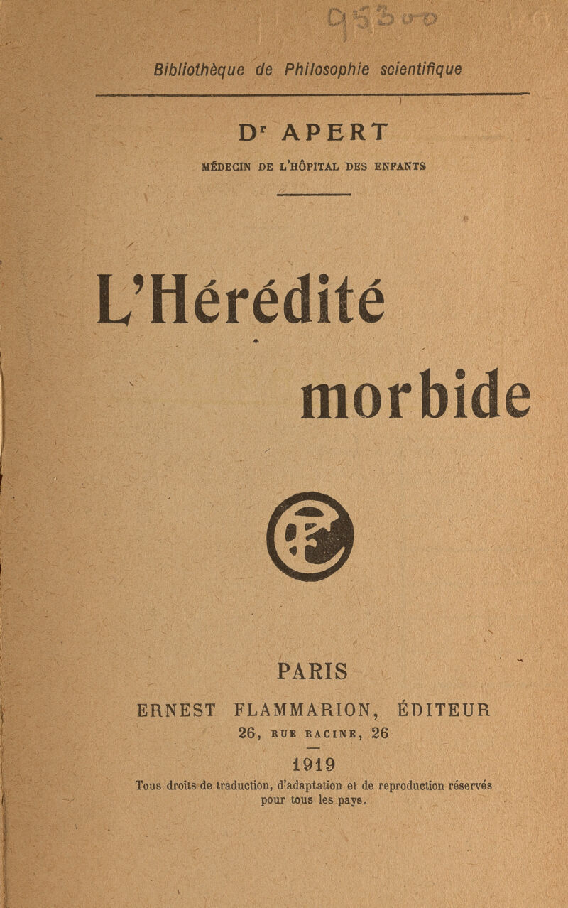 . yf Bibliothèque de Philosophie scientifique Dr APERT MÉDECIN DE L'HÔPITAL DES ENFANTS ' Щ wm?A ■ ■ << i - «M Ш& L'Hérédité ' v. ■ ч' щЩШШ ттш & - morbide ' ' МШй J : r\ ^ HP* -.У1.' - ■» -  IÜ ш® : ВЗд V ■ . : ' ' ■ V'-, ■ : ;ИЛ, « Ч' i mm ШШЩШШ L»i , Vi ЩМ m Ада , Г\ к ■ ' , >;■■ - .■■■- ; ■ ■ ; '■••■.V -■ ■ ;.-i•■— PARIS ERNEST FLAMMARION, ÉDITEUR 26, RUE RACINE, 26 . V  ,i- ■ Mi. ' ' 1919 Tous droits de traduction, d'adaptation et de reproduction réservés pour tous les pays. ШЩХЩ