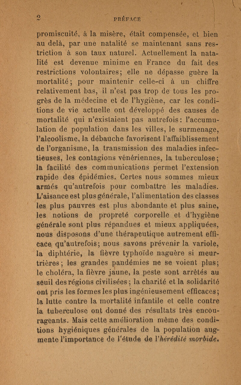 2 PRÉFACE promiscuité, à la misère, était compensée, et bien au delà, par une natalité se maintenant sans res¬ triction à son taux naturel. Actuellement la nata¬ lité est devenue minime en France du fait des restrictions volontaires; elle ne dépasse guère la mortalité ; pour maintenir celle-ci à un chiffre relativement bas, il n'est pas trop de tous les pro¬ grès de la médecine et de l'hygiène, car les condi¬ tions de vie actuelle ont développé des causes de mortalité qui n'existaient pas autrefois: l'accumu¬ lation de population dans les villes, le surmenage, l'alcoolisme, la débauche favorisent l'affaiblissement de l'organisme, la transmission des maladies infec¬ tieuses, les contagions vénériennes, la tuberculose; la facilité des communications permet l'extension rapide des épidémies. Certes nous sommes mieux armés qu'autrefois pour combattre les maladies. L'aisance est plus générale, l'alimentation des classes les plus pauvres est plus abondante et plus saine, les notions de propreté corporelle et d'hygiène générale sont plus répandues et mieux appliquées, nous disposons d'une thérapeutique autrement effi¬ cace, qu'autrefois; nous savons prévenir la variole, la diphtérie, la fièvre typhoïde naguère si meur¬ trières ; les grandes pandémies ne se voient plus; le choléra, la fièvre jaune, la peste sont arrêtés au seuil des régions civilisées ; la charité et la solidarité ont pris les formes les plus ingénieusement efficaces ; la lutte contre la mortalité infantile et celle contre la tuberculose ont donné des résultats très encou¬ rageants. Mais cette amélioration même des condi¬ tions hygiéniques générales de la population aug¬ mente l'importance de l'étude de l'hérédité morbide• Г . : ; V/...V J ,v-v '■ V';. ',/ ^ 'C;