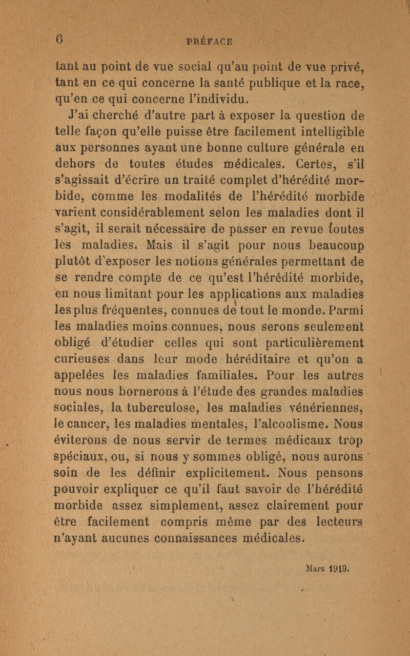 6 PRÉFACE tant au point de vue social qu'au point de vue privé, tant en ce qui concerne la santé publique et la race, qu'en ce qui concerne l'individu. J'ai cherché d'autre part à exposer la question de telle façon qu'elle puisse être facilement intelligible aux personnes ayant une bonne culture générale en dehors de toutes études médicales. Certes, s'il s'agissait d'écrire un traité complet d'hérédité mor¬ bide, comme les modalités de l'hérédité morbide varient considérablement selon les maladies dont il s'agit, il serait nécessaire de passer en revue ioutes les maladies. Mais il s'agit pour nous beaucoup plutôt d'exposer les notions générales permettant de se rendre compte de ce qu'est l'hérédité morbide, en nous limitant pour les applications aux maladies les plus fréquentes, connues de tout le monde. Parmi les maladies moins connues, nous serons seulement obligé d'étudier celles qui sont particulièrement curieuses dans leur mode héréditaire et qu'on a appelées les maladies familiales. Pour les autres nous nous bornerons à l'étude des grandes maladies sociales, la tuberculose, les maladies vénériennes, le cancer, les maladies mentales, l'alcoolisme. Nous éviterons de nous servir de termes médicaux trop spéciaux, ou, si nous y sommes obligé, nous aurons soin de les définir explicitement. Nous pensons pouvoir expliquer ce qu'il faut savoir de l'hérédité morbide assez simplement, assez clairement pour être facilement compris même par des lecteurs n'ayant aucunes connaissances médicales. Mars 1919.