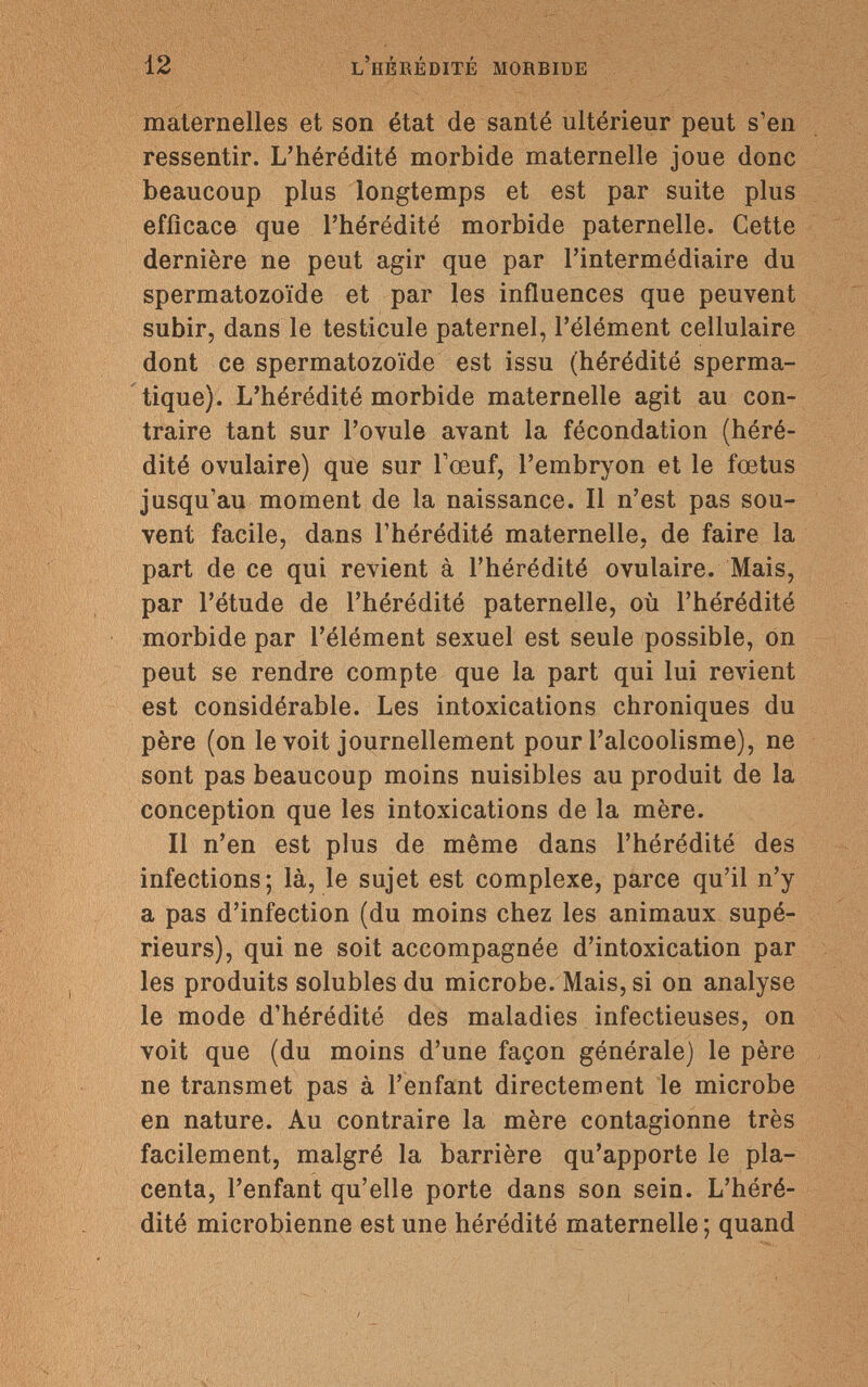 12 l'hérédité morbide maternelles et son état de santé ultérieur peut s'en ressentir. L'hérédité morbide maternelle joue donc beaucoup plus longtemps et est par suite plus efficace que l'hérédité morbide paternelle. Cette dernière ne peut agir que par l'intermédiaire du spermatozoïde et par les influences que peuvent subir, dans le testicule paternel, l'élément cellulaire dont ce spermatozoïde est issu (hérédité sperma- tique). L'hérédité morbide maternelle agit au con¬ traire tant sur l'ovule avant la fécondation (héré¬ dité ovulaire) que sur l'œuf, l'embryon et le foetus jusqu'au moment de la naissance. Il n'est pas sou¬ vent facile, dans l'hérédité maternelle, de faire la part de ce qui revient à l'hérédité ovulaire. Mais, par l'étude de l'hérédité paternelle, où l'hérédité morbide par l'élément sexuel est seule possible, on peut se rendre compte que la part qui lui revient est considérable. Les intoxications chroniques du père (on le voit journellement pour l'alcoolisme), ne sont pas beaucoup moins nuisibles au produit de la conception que les intoxications de la mère. Il n'en est plus de même dans l'hérédité des infections; là, le sujet est complexe, parce qu'il n'y a pas d'infection (du moins chez les animaux supé¬ rieurs), qui ne soit accompagnée d'intoxication par les produits solubles du microbe. Mais, si on analyse le mode d'hérédité des maladies infectieuses, on voit que (du moins d'une façon générale) le père ne transmet pas à l'enfant directement le microbe en nature. Au contraire la mère contagionne très facilement, malgré la barrière qu'apporte le pla¬ centa, l'enfant qu'elle porte dans son sein. L'héré¬ dité microbienne est une hérédité maternelle; quand