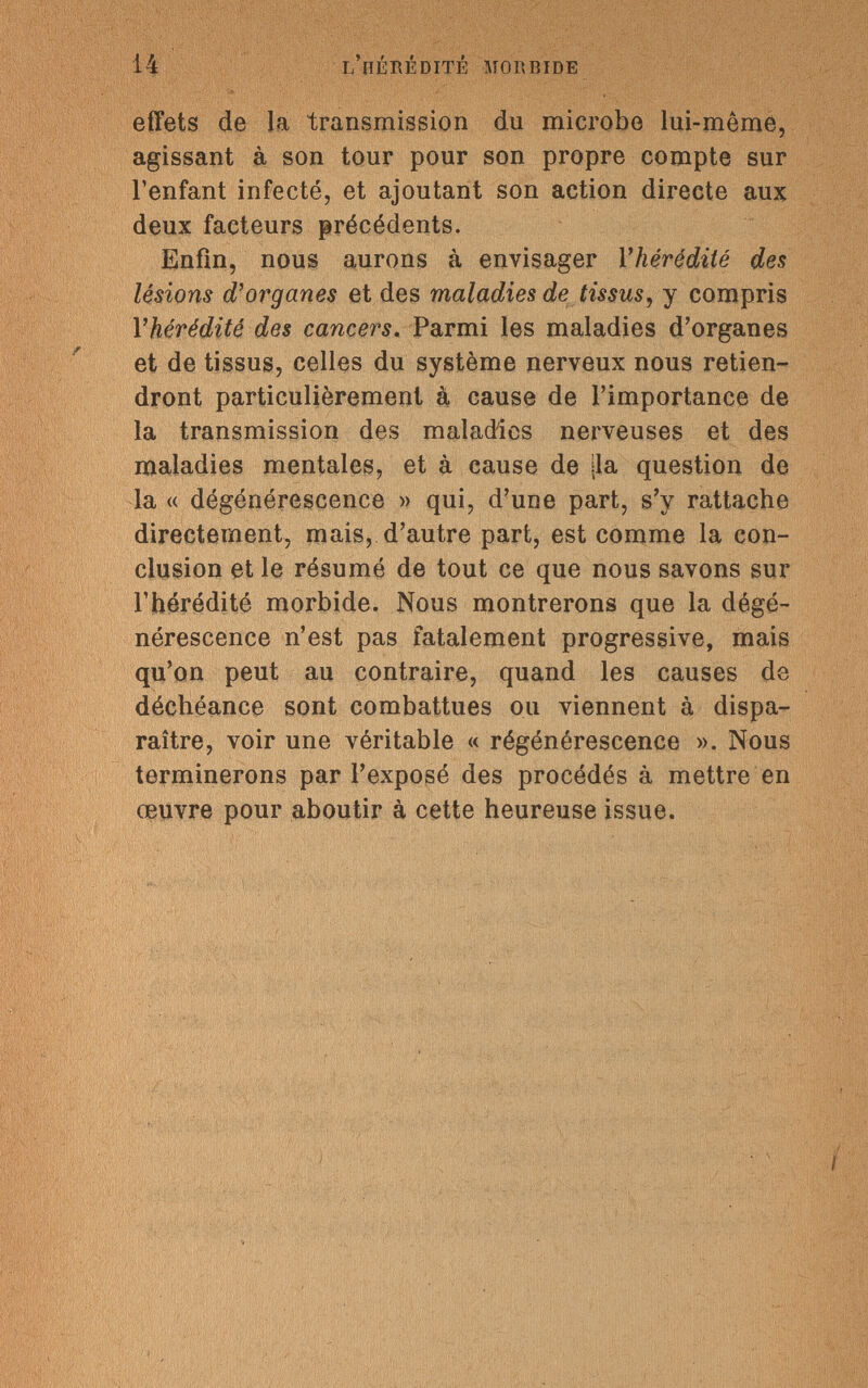 14 l'hérédité morbide ' ' ' ' ■>, ' ... . effets de la transmission du microbe lui-même, agissant à son tour pour son propre compte sur l'enfant infecté, et ajoutant son action directe aux deux facteurs précédents. Enfin, nous aurons à envisager l'hérédité des lésions d'organes et des maladies de tissus, y compris l'hérédité des cancers. Parmi les maladies d'organes et de tissus, celles du système nerveux nous retien¬ dront particulièrement a cause de l'importance de la transmission des maladies nerveuses et des maladies mentales, et à cause de jla question de la « dégénérescence » qui, d'une part, s'y rattache directement, mais, d'autre part, est comme la con¬ clusion et le résumé de tout ce que nous savons sur l'hérédité morbide. Nous montrerons que la dégé¬ nérescence n'est pas fatalement progressive, mais qu'on peut au contraire, quand les causes de déchéance sont combattues ou viennent à dispa¬ raître, voir une véritable « régénérescence ». Nous terminerons par l'exposé des procédés à mettre en œuvre pour aboutir à cette heureuse issue.