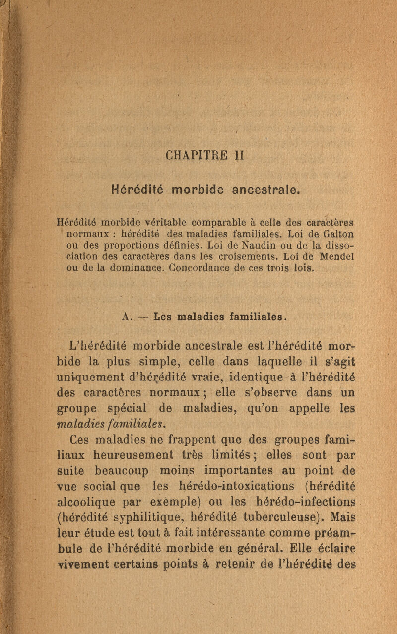 .У ; *•. ! ' t ■ CHAPITRE II Hérédité morbide ancestrale. Hérédité morbide véritable comparable à celle des caractères normaux : hérédité des maladies familiales. Loi de Galton ou des proportions définies. Loi de Naudin ou de la disso¬ ciation des caractères dans les croisements. Loi de Mendel ou de la dominance. Concordance de ces trois lois. A. — Les maladies familiales. L'hérédité morbide ancestrale est l'hérédité mor¬ bide la plus simple, celle dans laquelle il s'agit uniquement d'hérédité vraie, identique à l'hérédité des caractères normaux ; elle s'observe dans un groupe spécial de maladies, qu'on appelle les maladies familiales. Ces maladies ne frappent que des groupes fami¬ liaux heureusement très limités ; elles sont par suite beaucoup moins importantes au point de vue social que les hérédo-intoxications (hérédité alcoolique par exemple) ou les hérédo-infections (hérédité syphilitique, hérédité tuberculeuse). Mais leur étude est tout à fait intéressante comme préam¬ bule de l'hérédité morbide en général. Elle éclaire vivement certains points à retenir de l'hérédité des