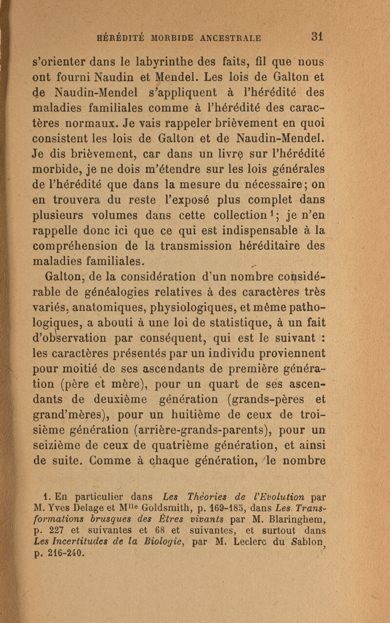 HÉRÉDITÉ MORBIDE ANCESTRALE 31 s'orienter dans le labyrinthe des faits, fil que nous ont fourni Naudin et Mendel. Les lois de Galton et de Naudin-Mendel s'appliquent à l'hérédité des maladies familiales comme à l'hérédité des carac¬ tères normaux. Je vais rappeler brièvement en quoi consistent les lois de Galton et de Naudin-Mendel. Je dis brièvement, car dans un livre sur l'hérédité morbide, je ne dois m'étendre sur les lois générales de l'hérédité que dans la mesure du nécessaire; on en trouvera du reste l'exposé plus complet dans plusieurs volumes dans cette collection1; je n'en rappelle donc ici que ce qui est indispensable à la compréhension de la transmission héréditaire des maladies familiales. Galton, de la considération d'un nombre considé¬ rable de généalogies relatives à des caractères très variés, anatomiques, physiologiques, et même patho¬ logiques, a abouti à une loi de statistique, à un fait d'observation par conséquent, qui est le suivant : les caractères présentés par un individu proviennent pour moitié de ses ascendants de première généra¬ tion (père et mère), pour un quart de ses ascen¬ dants de deuxième génération (grands-pères et grand'mères), pour un huitième de ceux de troi¬ sième génération (arrière-grands-parents), pour un seizième de ceux de quatrième génération, et ainsi de suite. Comme à chaque génération, le nombre 1. En particulier dans Les Théories de VEvolution par M. Yves Delage et Mlle Goldsmith, p. 169-185, dans Les Trans¬ formations brusques des Êtres vivants par M. Blaringhem, p. 227 et suivantes et 68 et suivantes, et surtout dans Les Incertitudes de la Biologie, par M. Ledere du Sablón p. 216-240.