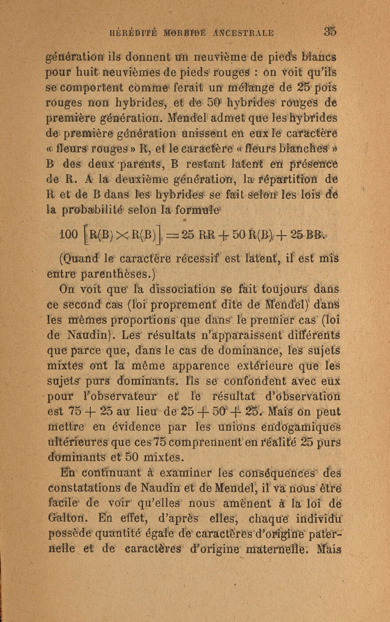HÉRÉDITÉ MORBIDE ANCESTRALE génération ils donnent un neuvième de pieds blancs pour huit neuvièmes de pieds rouges : on voit qu'ils se comportent cornine ferait un mélange de 25 pois rouges non hybrides, et de 50 hybrides rouges de première génération. Mendel admet que les hybrides de première génération unissent en eux le caractère « fleurs rouges » R, et le caractère « fleurs blanches » В des deux parents, В restant latent en présence de R. A la deuxième génération, la répartition de R et de В dans les hybrides- se fait selon* les lois de la probabilité selon la formule' 100 [R(B) X R(B)J = 25 RR -{- 50 R(B) -{- 25 BBv (Quand le caractère récessif est latent, il est mils entre parenthèses.) On voit que la dissociation se fait toujours dans ce second cas (loi proprement dite de Mèntfel) dans les mêmes proportions que dans le premier cas (loi de Naudin). Les résultats n'apparaissent différents que parce que, dans le cas de dominance, les sujets mixtes ont la même apparence extérieure que les sujets' purs dominants. Ils se confondent avec eux pour l'observateur et le résultat d'observation est 75 25 au lieu de 25 -f- 50 -f- 2B. Mais on peut mettre en évidence par les unions endogamiques ultérieures que ces 75 comprennent en réalité 25 purs dominants et 50 mixtes. En continuant à examiner les conséquences dès constatations de Naudin et de Mendel, il va nous être facile de voir qu'elles nous amènent à la loi dé Galton. En effet, d'après elles, chaque individu possède quantité égale de caracteres d'origine pater¬ nelle et de caractères d'origine maternelle. Màis