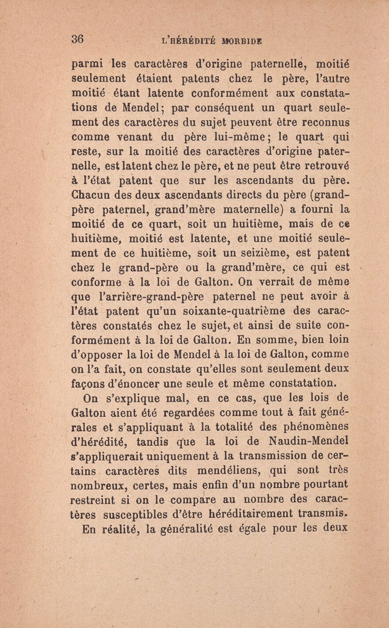 parmi les caractères d'origine paternelle, moitié seulement étaient patents chez le père, l'autre moitié étant latente conformément aux constata¬ tions de Mendel; par conséquent un quart seule¬ ment des caractères du sujet peuvent être reconnus comme venant du père lui-même ; le quart qui reste, sur la moitié des caractères d'origine pater¬ nelle, est latent chez le père, et ne peut être retrouvé à l'état patent que sur les ascendants du père. Chacun des deux ascendants directs du père (grand- père paternel, grand'mère maternelle) a fourni la moitié de ce quart, soit un huitième, mais de ce huitième, moitié est latente, et une moitié seule¬ ment de ce huitième, soit un seizième, est patent chez le grand-père ou la grand'mère, ce qui est conforme à la loi de Galton. On verrait de même que l'arrière-grand-père paternel ne peut avoir à l'état patent qu'un soixante-quatrième des carac¬ tères constatés chez le sujet, et ainsi de suite con¬ formément à la loi de Galton. En somme, bien loin d'opposer la loi de Mendel à la loi de Galton, comme on l'a fait, on constate qu'elles sont seulement deux façons d'énoncer une seule et même constatation. On s'explique mal, en ce cas, que les lois de Galton aient été regardées comme tout à fait géné¬ rales et s'appliquant à la totalité des phénomènes d'hérédité, tandis que la loi de Naudin-Mendel s'appliquerait uniquement à la transmission de cer¬ tains caractères dits mendéliens, qui sont très nombreux, certes, mais enfin d'un nombre pourtant restreint si on le compare au nombre des carac¬ tères susceptibles d'être héréditairement transmis. En réalité, la généralité est égale pour les deux