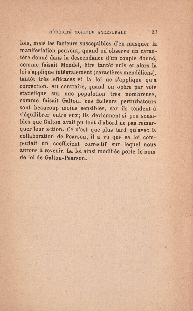 HÉRÉDITÉ MORBIDE ANCESTRALE 37 lois, mais les facteurs susceptibles d'en masquer la manifestation peuvent, quand on observe un carac¬ tère donné dans la descendance d'un couple donné, comme faisait Mendel, être tantôt nuls et alors la loi s'applique intégralement (caractères mendéliens), tantôt très efficaces et la loi ne s'applique qu'à correction. Au contraire, quand on opère par voie statistique sur une population très nombreuse, comme faisait Galton, ces facteurs perturbateurs sont beaucoup moins sensibles, car ils tendent à s'équilibrer entre eux; ils deviennent si peu sensi¬ bles que Galton avait pu tout d'abord ne pas remar¬ quer leur action. Ce n'est que plus tard qu'avec la collaboration de Pearson, il a vu que sa loi com¬ portait un coefficient correctif sur lequel nous aurons à revenir. La loi ainsi modifiée porte le nom de loi de Galton-Pearson.