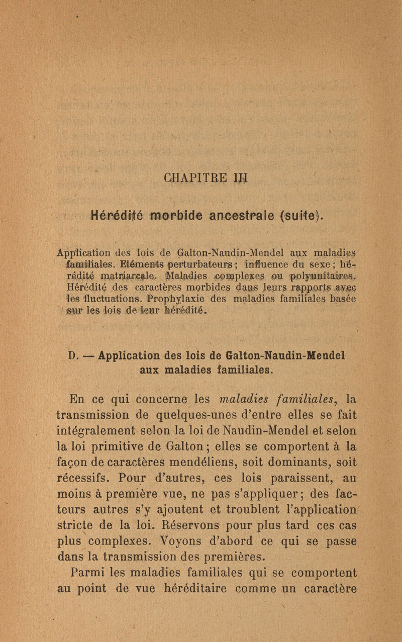 CHAPITRE Щ y Hérédité morbide ancestrale (suite). Application des lois de Galton-Naudin-Mendel aux maladies familiales. Eléments perturbateurs ; influence du sexe ; hé¬ rédité matriarcale. Maladies complexes ou polyunitaires. Hérédité des caractères morbides dans leurs rapports ,av<ec les fluctuations. Prophylaxie des maladies familiales basée sur les lois de leur hérédité. D. — Application des lois de Galton-Naudin-Mendel aux maladies familiales. En ce qui concerne les maladies familiales, la transmission de quelques-unes d'entre elles se fait intégralement selon la loi de Naudin-Mendel et selon la loi primitive de Galton ; elles se comportent à la façon de caractères mendéliens, soit dominants, soit récessifs. Pour d'autres, ces lois paraissent, au moins à première vue, ne pas s'appliquer; des fac¬ teurs autres s'y ajoutent et troublent l'application stricte de la loi. Réservons pour plus tard ces cas plus complexes. Voyons d'abord ce qui se passe dans la transmission des premières. Parmi les maladies familiales qui se comportent au point de vue héréditaire comme un caractère