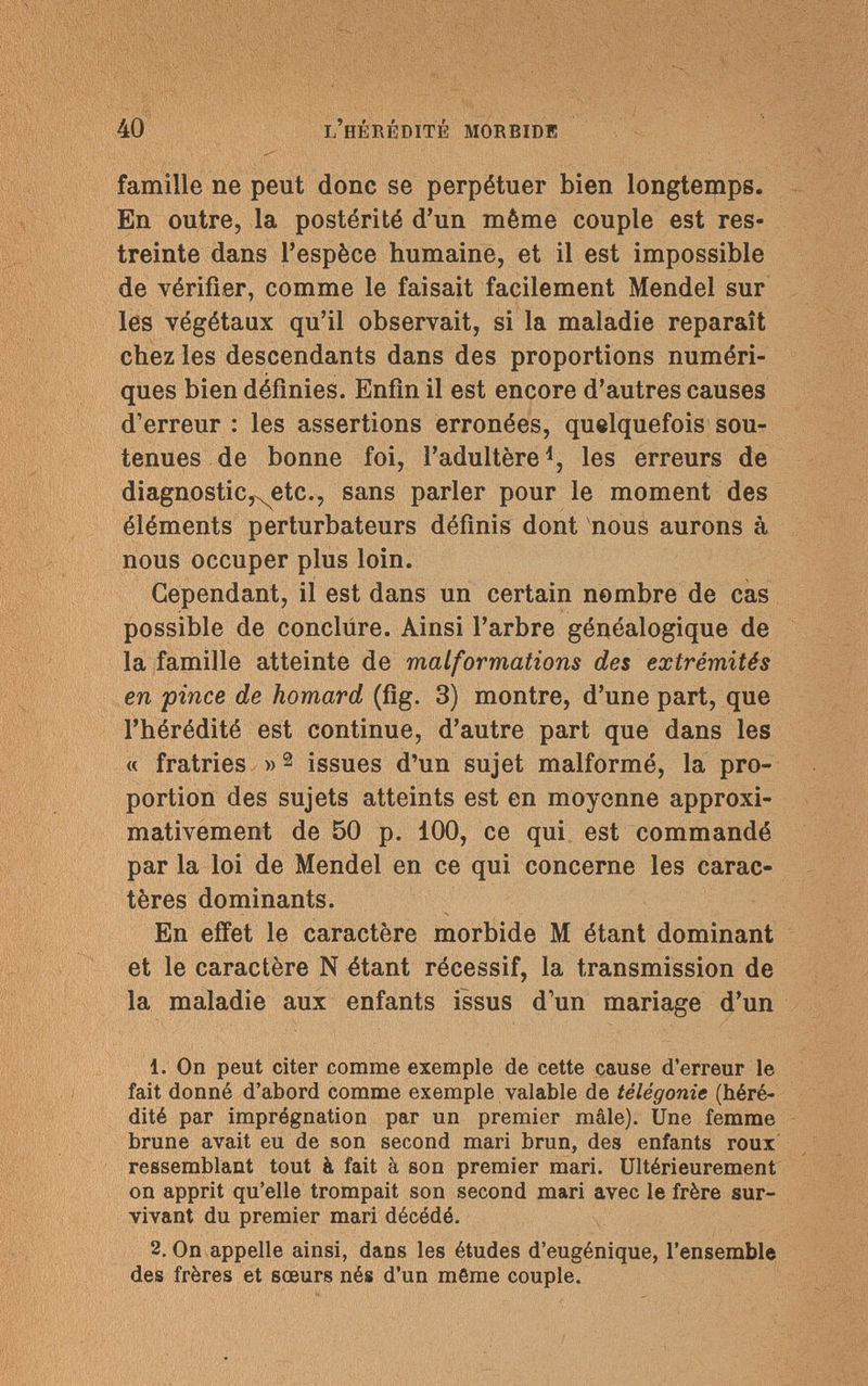 40 l'hérédité morbide famille ne peut donc se perpétuer bien longtemps. En outre, la postérité d'un même couple est res¬ treinte dans l'espèce humaine, et il est impossible de vérifier, comme le faisait facilement Mendel sur les végétaux qu'il observait, si la maladie reparaît chez les descendants dans des proportions numéri¬ ques bien définies. Enfin il est encore d'autres causes d'erreur : les assertions erronées, quelquefois sou¬ tenues de bonne foi, l'adultère1, les erreurs de diagnostic, etc., sans parler pour le moment des éléments perturbateurs définis dont nous aurons à nous occuper plus loin. Cependant, il est dans un certain nombre de cas possible de conclure. Ainsi l'arbre généalogique de la famille atteinte de malformations des extrémités en pince de homard (fig. 3) montre, d'une part, que l'hérédité est continue, d'autre part que dans les « fratries »2 issues d'un sujet malformé, la pro¬ portion des sujets atteints est en moyenne approxi¬ mativement de 50 p. 100, ce qui est commandé par la loi de Mendel en ce qui concerne les carac¬ tères dominants. En effet le caractère morbide M étant dominant et le caractère N étant récessif, la transmission de la maladie aux enfants issus d'un mariage d'un 1. On peut citer comme exemple de cette cause d'erreur le fait donné d'abord comme exemple valable de télégonie (héré¬ dité par imprégnation par un premier mâle). Une femme brune avait eu de son second mari brun, des enfants roux ressemblant tout à fait à son premier mari. Ultérieurement on apprit qu'elle trompait son second mari avec le frère sur¬ vivant du premier mari décédé. 2. On appelle ainsi, dans les études d'eugénique, l'ensemble des frères et sœurs nés d'un même couple.