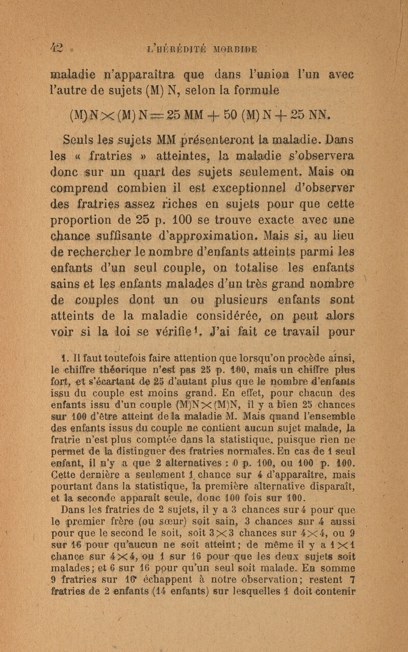 42 l'hérédité morbide maladie n'apparaîtra que dans l'union l'un avec l'autre de sujets (M) N, selon la formule (M),NX (M) N — 25 MM + 50 (M) N + 25 NN. Seuls les sujets MM présenteront la maladie. Dans les « fratries » atteintes, la maladie s'observera donc sur un quart des sujets seulement. Mais on comprend combien il est exceptionnel d'observer des fratries assez riches en sujets pour que cette proportion de 25 p. 100 se trouve exacte avec une chance suffisante d'approximation. Mais si, au lieu de rechercher le nombre d'enfants atteints parmi les enfants d'un seul couple, on totalise les enfants sains et les enfants malades d'un très grand nombre de couples dont un ou plusieurs enfants sont atteints de la maladie considérée, on peut alors voir si la loi se vérifie1. J'ai fait ce travail pour 1. Il faut toutefois faire attention que lorsqu'on procède ainsi, le chiffre théorique n'est pas 25 p. 100, mais un chiffre plu« fort, et s'écartant de 25 d'autant plus que le nombre d'enfants issu du couple est moins grand. En effet, pour chacun des enfants issu d'un couple (M)Nx(M)N, il y a bien 25 òhances sur 100 d'être atteint de là maladie M. Mais quand l'ensemble des enfants issus du couple ne contient aucun sujet malade, la fratrie n'est plus comptée dans la statistique, puisque rien ne permet de la distinguer des fratries normales. En cas de 1 seul enfant, il n'y a que 2 alternatives : 0 p. 100, ou 100 p. 100. Cette dernière a seulement 1 chance sur 4 d'apparaître, mais pourtant dans la statistique, la première alternative disparaît, et la seconde apparaît seule, donc 100 fois sur 100. Dans les fratries de 2 sujets, il y a 3 chances sur 4 pour que le premier frère (ou sœur) soit sain, 3 chances sur 4 aussi pour que le second le soit, soit 3x3 chances sur 4x4, ou 9 sur 16 pour qu'aucun ne soit atteint ; de môme il y a 1 x 1 chance sur 4X4, ou 1 sur 16 pour que les deux sujets soit malades; et 6 sur 16 ppur qu'un seul soit malade. En somme 9 fratries sur 16* échappent à notre observation; restent 7 fratries de 2 enfants (14 enfants) sur lesquelles 1 doit contenir