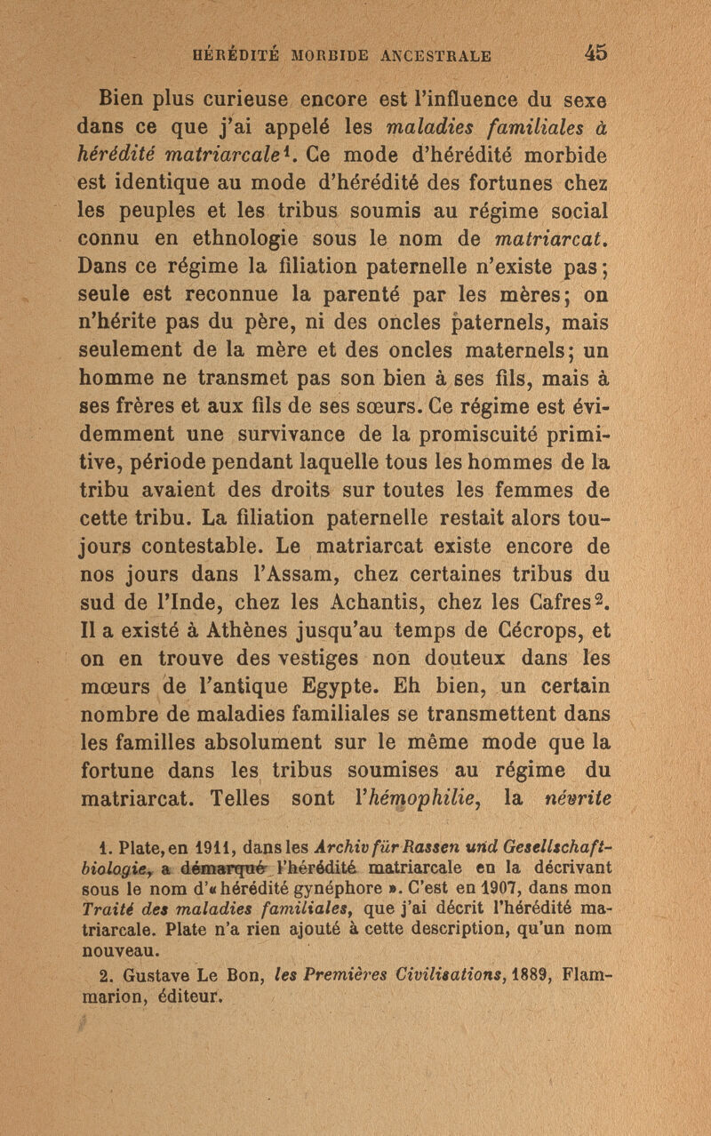 HÉRÉDITÉ MORBIDE ANCESTRALE 45 Bien plus curieuse encore est l'influence du sexe dans ce que j'ai appelé les maladies familiales à hérédité matriarcale^. Ce mode d'hérédité morbide est identique au mode d'hérédité des fortunes chez les peuples et les tribus soumis au régime social connu en ethnologie sous le nom de matriarcat. Dans ce régime la filiation paternelle n'existe pas; seule est reconnue la parenté par les mères; on n'hérite pas du père, ni des oncles paternels, mais seulement de la mère et des oncles maternels; un homme ne transmet pas son bien à ses fils, mais à ses frères et aux fils de ses sœurs. Ce régime est évi¬ demment une survivance de la promiscuité primi¬ tive, période pendant laquelle tous les hommes de la tribu avaient des droits sur toutes les femmes de cette tribu. La filiation paternelle restait alors tou¬ jours contestable. Le matriarcat existe encore de nos jours dans l'Assam, chez certaines tribus du sud de l'Inde, chez les Achantis, chez les Cafres2. Il a existé à Athènes jusqu'au temps de Cécrops, et on en trouve des vestiges non douteux dans les mœurs de l'antique Egypte. Eh bien, un certain nombre de maladies familiales se transmettent dans les familles absolument sur le même mode que la fortune dans les tribus soumises au régime du matriarcat. Telles sont l'hémophilie, la névrite 1. Plate, en 1911, dans les Archiv für Rassen und Gesellschafi- biologie, a démarqué l'hérédité matriarcale en la décrivant sous le nom d'« hérédité gynéphore ». C'est en 1907, dans mon Traité des maladies familiales, que j'ai décrit l'hérédité ma¬ triarcale. Plate n'a rien ajouté à cette description, qu'un nom nouveau. 2. Gustave Le Bon, les Premières Civilisations, 1889, Flam¬ marion, éditeur.