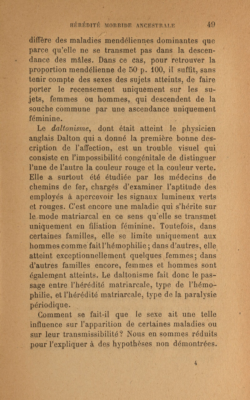 HÉRÉDITÉ MORBIDE ANCESTRALE 49 diffère des maladies mendéliennes dominantes que parce qu'elle ne se transmet pas dans la descen¬ dance des mâles. Dans ce cas, pour retrouver la proportion mendélienne de 50 p. 100, il suffit, sans tenir compte des sexes des sujets atteints, de faire porter le recensement uniquement sur les su¬ jets, femmes ou hommes, qui descendent de la souche commune par une ascendance uniquement féminine. Le daltonisme, dont était atteint le physicien anglais Dalton qui a donné la première bonne des¬ cription de l'affection, est un trouble visuel qui consiste en l'impossibilité congénitale de distinguer l'une de l'autre la couleur rouge et la couleur verte. Elle a surtout été étudiée par les médecins de chemins de fer, chargés d'examiner l'aptitude des employés à apercevoir les signaux lumineux verts et rouges. C'est encore une maladie qui s'hérite sur le mode matriarcal en ce sens qu'elle se transmet uniquement en filiation féminine. Toutefois, dans certaines familles, elle se limite uniquement aux hommes comme fait l'hémophilie ; dans d'autres, elle atteint exceptionnellement quelques femmes; dans d'autres familles encore, femmes et hommes sont également atteints. Le daltonisme fait donc le pas¬ sage entre l'hérédité matriarcale, type de l'hémo¬ philie, et l'hérédité matriarcale, type de la paralysie périodique. Gomment se fait-il que le sexe ait une telle influence sur l'apparition de certaines maladies ou sur leur transmissibilité? Nous en sommes réduits pour l'expliquer à des hypothèses non démontrées.