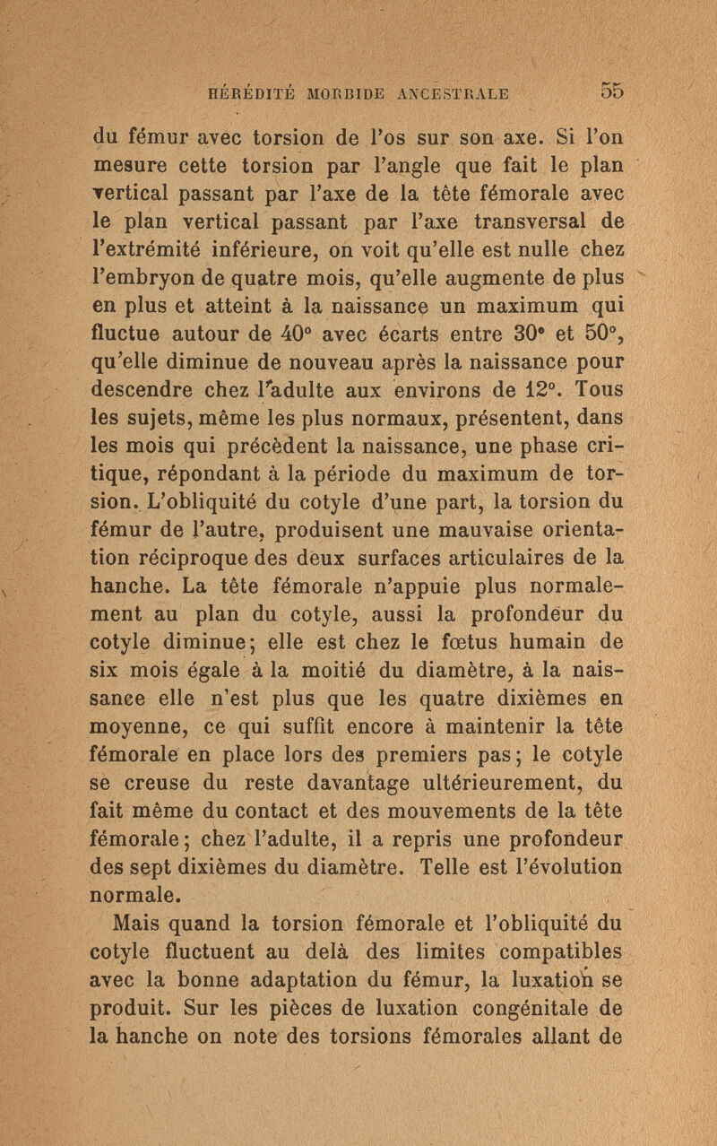 HÉRÉDITÉ MORBIDE ANCESTRALE 55 du fémur avec torsion de l'os sur son axe. Si l'on mesure cette torsion par l'angle que fait le plan vertical passant par l'axe de la tête fémorale avec le plan vertical passant par l'axe transversal de l'extrémité inférieure, on voit qu'elle est nulle chez l'embryon de quatre mois, qu'elle augmente de plus en plus et atteint à la naissance un maximum qui fluctue autour de 40° avec écarts entre 30e et 50°, qu'elle diminue de nouveau après la naissance pour descendre chez l'adulte aux environs de 12°. Tous les sujets, même les plus normaux, présentent, dans les mois qui précèdent la naissance, une phase cri¬ tique, répondant à la période du maximum de tor¬ sion. L'obliquité du cotyle d'une part, la torsion du fémur de l'autre, produisent une mauvaise orienta¬ tion réciproque des deux surfaces articulaires de la hanche. La tête fémorale n'appuie plus normale¬ ment au plan du cotyle, aussi la profondeur du cotyle diminue; elle est chez le fœtus humain de six mois égale à la moitié du diamètre, à la nais¬ sance elle n'est plus que les quatre dixièmes en moyenne, ce qui suffît encore à maintenir la tête fémorale en place lors des premiers pas ; le cotyle se creuse du reste davantage ultérieurement, du fait même du contact et des mouvements de la tête fémorale; chez l'adulte, il a repris une profondeur des sept dixièmes du diamètre. Telle est l'évolution normale. Mais quand la torsion fémorale et l'obliquité du cotyle fluctuent au delà des limites compatibles avec la bonne adaptation du fémur, la luxatiori se produit. Sur les pièces de luxation congénitale de la hanche on note des torsions fémorales allant de