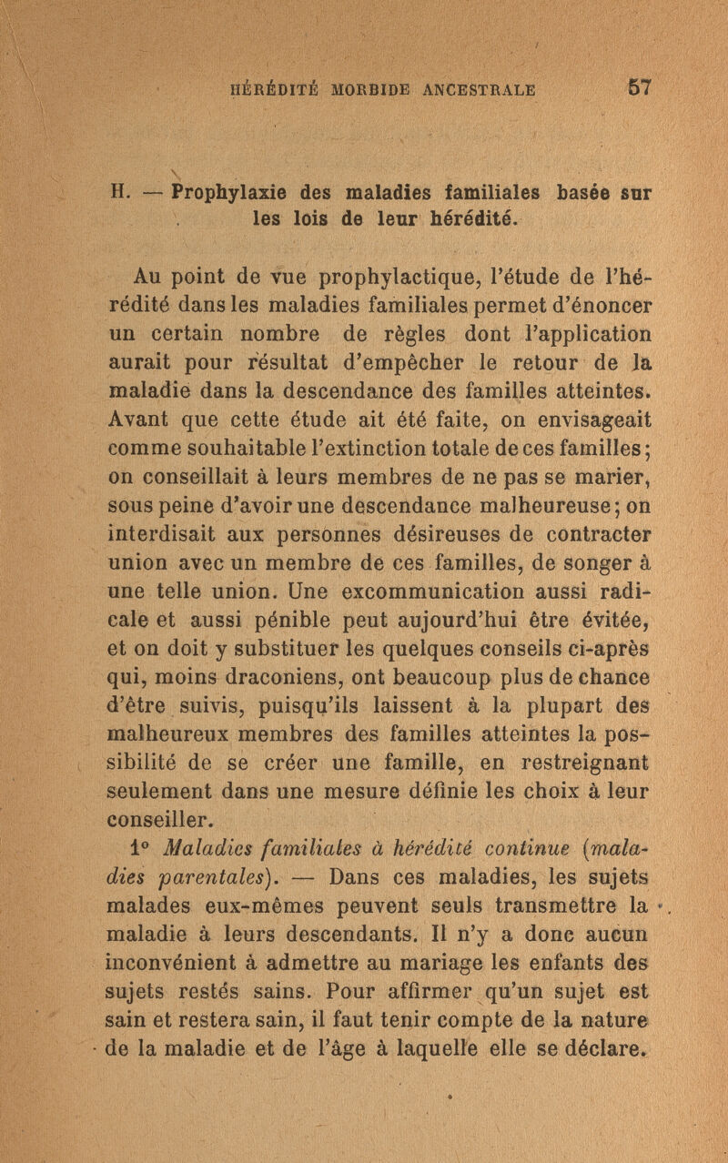 Г ; -.v ip ' ' V:'- ' , ' HÉRÉDITÉ MORBIDE ANCESTRALE 57 \ H. — Prophylaxie des maladies familiales basée sur les lois de leur hérédité. Au point de vue prophylactique, l'étude de l'hé¬ rédité dans les maladies familiales permet d'énoncer un certain nombre de règles dont l'application aurait pour résultat d'empêcher le retour de la maladie dans la descendance des familles atteintes. Avant que cette étude ait été faite, on envisageait comme souhaitable l'extinction totale de ces familles ; on conseillait à leurs membres de ne pas se marier, sous peine d'avoir une descendance malheureuse; on interdisait aux personnes désireuses de contracter union avec un membre de ces familles, de songer à une telle union. Une excommunication aussi radi¬ cale et aussi pénible peut aujourd'hui être évitée, et on doit y substituer les quelques conseils ci-après qui, moins draconiens, ont beaucoup plus de chance d'être suivis, puisqu'ils laissent à la plupart des malheureux membres des familles atteintes la pos¬ sibilité de se créer une famille, en restreignant seulement dans une mesure définie les choix à leur conseiller. Io Maladies familiales à hérédité continue (mala¬ dies 'parentales). — Dans ces maladies, les sujets malades eux-mêmes peuvent seuls transmettre la » maladie à leurs descendants. Il n'y a donc aucun inconvénient à admettre au mariage les enfants des sujets restés sains. Pour affirmer qu'un sujet est sain et restera sain, il faut tenir compte de la nature de la maladie et de l'âge à laquelle elle se déclare.